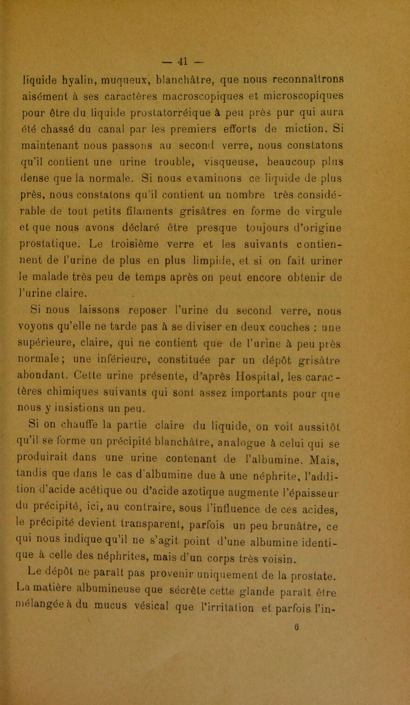 liquide hyalin, muqueux, blanchâtre, que nous reconnaîtrons aisément à ses caractères macroscopiques et microscopiques pour être du liquide prostatorréique à peu près pur qui aura été chassé du canal par les premiers efforts de miction. Si maintenant nous passons au second verre, nous constatons qu’il contient une urine trouble, visqueuse, beaucoup plus dense que la normale. Si nous examinons ce liquide de plus près, nous constatons qu’il contient un nombre très considé- rable de tout petits filaments grisâtres en forme de virgule et que nous avons déclaré être presque toujours d’origine prostatique. Le troisième verre et les suivants contien- nent de l’urine de plus en plus limpide, et si on fait uriner le malade très peu de temps après on peut encore obtenir de l’urine claire. Si nous laissons reposer l’urine du second verre, nous voyons qu’elle ne tarde pas à se diviser en deux couches : une supérieure, claire, qui ne contient que de l’urine à peu près normale; une inférieure, constituée par un dépôt grisâtre abondant. Cette urine présente, d’après Hospital, les carac- tères chimiques suivants qui sont assez importants pour que nous y insistions un peu. Si on chauffe la partie claire du liquide, on voit aussitôt qu’il se forme un précipité blanchâtre, analogue à celui qui se produirait dans une urine contenant de l’albumine. Mais, tandis que dans le cas d’albumine due à une néphrite, l’addi- tion d’acide acétique ou d’acide azotique augmente l’épaisseur du précipité, ici, au contraire, sous l’influence de ces acides, le précipité devient transparent, parfois un peu brunâtre, ce qui nous indique qu il ne s’agit point d’une albumine identi- que à celle des néphrites, mais d’un corps très voisin. Le dépôt ne parait pas provenir uniquement de la prostate. La matière albumineuse que sécrète cette glande paraît être mélangée à du mucus vésical que l’irritation et parfois l’in- ü