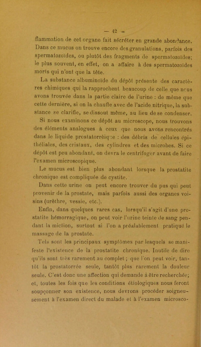 flammation de cet organe fait sécréter en grande abondance. Dans ce mucus on trouve encore des granulations, parfois des spermatozoïdes, ou plutôt des fragments de spermatozoïdes; le plus souvent, en efîet, on a affaire à des spermatozoïdes moris qui n’ont que la tête. La substance albuminoïde du dépôt présente des caractè- res chimiques qui la rapprochent beaucoup de celle que nous avons trouvée dans la partie claire de l’urine : de même que cette dernière, si on la chauffe avec de l’acide nitrique, la sub- stance se clarifie, se dissout même, au lieu de se condenser. Si nous examinons ce dépôt au microscope, nous trouvons des éléments analogues à ceux que nous avons rencontrés dans le liquide prostatorrèiq ie : des débris de cellules épi- théliales, des cristaux, des cylindres et des microbes. Si ce dépôt est peu abondant, on devra le centrifuger avant de faire l’examen microscopique. Le mucus est bien plus abondant lorsque la prostatite chronique est compliquée de cystite. Dans cette urine on peut encore trouver du pus qui peut provenir de la prostate, mais parfois aussi des organes voi- sins (urèthre, vessie, etc.). Enfin, dans quelques rares cas, lorsqu’il s’agit d’une pro- statite hémorragique, on peut voir l’urine teinte île sang pen- dant la miction, surtout si l’on a préalablement pratiqué le massage de la prostate. Tels sont les principaux symptômes par lesquels se mani- feste l’existence de la prostatite chronique. Inutile de dire qu’ils sont tics rarement au complet ; que l'on peut voir, tan- tôt la prostatorrée seule, tantôt plus rarement la douleur seule. C’est donc une affection qui demande à être recherchée; et, toutes les fois que les conditions étiologiques nous feront soupçonner son existence, nous devions procéder soigneu- sement à l’examen direct du malade et à l’examen microsco-