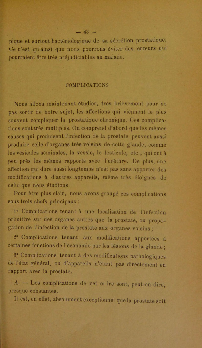 pique et surtout bactériologique de sa sécrétion prostatique. Ce n’est qu’ainsi que nous pourrons éviter des erreurs qui pourraient être très préjudiciables au malade. COMPLICATIONS Nous allons maintenant étudier, très brièvement pour ne pas sortir de notre sujet, les affections qui viennent le plus souvent compliquer la prostatique chronique. Ces complica- tions sont très multiples. On comprend d’abord que les mêmes causes qui produisent l’infection de la prostate peuvent aussi produire celle d’organes très voisins de cette glande, comme les vésicules séminales, la vessie, le testicule, etc., qui ont à peu près les mêmes rapports avec l’urèthre. De plus, une affection qui dure aussi longtemps n’est pas sans apporter des modifications à d’autres appareils, même très éloignés de celui que nous étudions. Pour être plus clair, nous avons groupé ces complications sous trois chefs principaux : 1° Complications tenant à une localisation de l’infection primitive sur des organes autres que la prostate, ou propa- gation de l’infection de la prostate aux organes voisins; 2° Complications tenant aux modifications apportées à certaines fonctions de l’économie par les lésions de la glande; 3a Complications tenant à des modifications pathologiques de l’état général, ou d’appareils n’étant pas directement en rapport avec la prostate. A. — Les complications de cet ordre sont, peut-on dire, presque constantes. Il est, en effet, absolument exceptionnel que la prostate soit