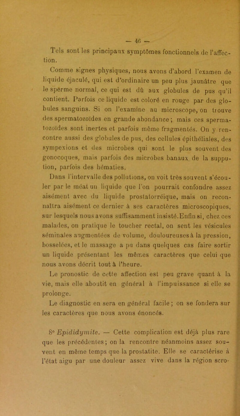 Tels sont les principaux symptômes fonctionnels de l’affec- tion. Comme signes physiques, nous avons d’abord l’examen de liquide éjaculé, qui est d’ordinaire un peu plus jaunâtre que le sperme normal, ce qui est dû aux globules de pus qu’il contient. Parfois ce liquide est coloré en rouge par des glo- bules sanguins. Si on l’examine au microscope, on tiouve des spermatozoïdes en grande abondance ; mais ces sperma- tozoïdes sont inertes et parfois même fragmentés. On y ren- contre aussi des globules de pus, des cellules épithéliales, des sympexions et des microbes qui sont le plus souvent des gonocoques, mais parfois des microbes banaux de la suppu- tion, parfois des hématies. Dans l’intervalle des pollutions, on voit très souvent s’écou- ler par le méat un liquide que l'on pourrait confondre assez aisément avec du liquide prostalorréique, mais on recon- naîtra aisément ce dernier à ses caractères microscopiques, sur lesquels nous a vous suffisamment insisté.Enfin si, chez ces malades, on pratique le toucher rectal, on sent les vésicules séminales augmentées de volume, douloureuses à la pression, bosselées, et le massage a pu dans quelques cas faire sortir un liquide présentant les mêmes caractères que celui que nous avons décrit tout à l’heure. Le pronostic de cette affection est peu grave quant à la vie, mais elle aboutit en général à l’impuissance si elle se prolonge. Le diagnostic en sera en général facile ; on se fondera sur les caractères que nous avons énoncés. 8° Epididymite. — Cette complication est déjà plus rare que les précédentes; on la rencontre néanmoins assez sou- vent en même temps que la prostatite. Elle se caractérise à l’état aigu par une douleur assez vive dans la région scro-