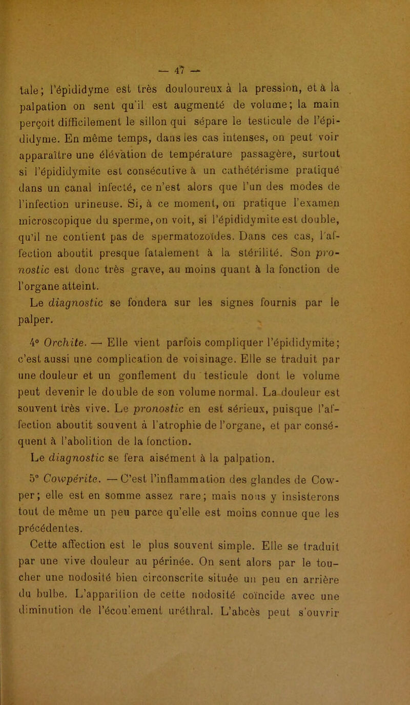 taie; l’épididyme est très douloureux à la pression, et à la palpation on sent qu’il est augmenté de volume; la main perçoit difficilement le sillon qui sépare le testicule de l’épi- didyme. En même temps, dans les cas intenses, on peut voir apparaître une élévation de température passagère, surtout si l’épididymite est consécutive à un cathétérisme pratiqué dans un canal infecté, ce n’est alors que l’un des modes de l’infection urineuse. Si, à ce moment, on pratique l’examen microscopique du sperme, on voit, si l’épididymite est double, qu’il ne contient pas de spermatozoïdes. Dans ces cas, l'af- fection aboutit presque fatalement à la stérilité. Son pro- nostic est donc très grave, au moins quant à la fonction de l’organe atteint. Le diagnostic se fondera sur les signes fournis par le palper. 4° Orchite. — Elle vient parfois compliquer l’épididymite; c’est aussi une complication de voisinage. Elle se traduit par une douleur et un gonflement du testicule dont le volume peut devenir le double de son volume normal. La douleur est souvent très vive. Le pronostic en est sérieux, puisque l’af- fection aboutit souvent à l’atrophie de l’organe, et par consé- quent à l’abolition de la fonction. Le diagnostic se fera aisément à la palpation. 5° Cowpérite. — C’est l’inflammation des glandes de Cow- per; elle est en somme assez rare; mais nous y insisterons tout de même un peu parce qu’elle est moins connue que les précédentes. Cette affection est le plus souvent simple. Elle se traduit par une vive douleur au périnée. On sent alors par le tou- cher une nodosité bien circonscrite située un peu en arrière du bulbe. L’apparition de cette nodosité coïncide avec une diminution de l’écoulement uréthral. L’abcès peut s’ouvrir
