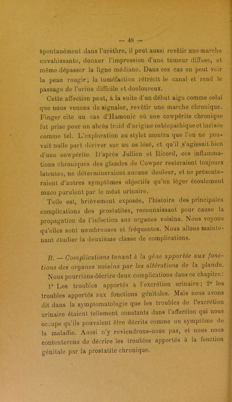 Spontanément dans l’urèthre, il peut aussi revêtir une marche envahissante, donner l’impression d’une tumeur diffuse, et même dépasser la ligne médiane. Dans ces cas on peut veil- la peau rougir; la tuméfaction rétrécit le canal et rentl le passage de l’urine difficile et douloureux. Cette affection peut, à la suite d’un début aigu comme celui que nous venons de signaler, revêtir une marche chronique. Finger cite un cas d’Hamonic où une cowpérile chronique fut prise pour un abcès froid d’origine ostéopalhiqueet incisée comme tel. L’exploration au stylet montra que l’on ne pou- vait nulle part dériver sur un os lésé, et qu’il s’agissait bien d’une cowpérile. D’après Jullien et Ricord, ces inflamma- tions chroniques tles glandes de Cowper resteraient toujours latentes, ne détermineraient aucune douleur, et ne présente- raient d'autres symptômes objectifs qu’un léger écoulement muco purulent par le méat urinaire. Telle est, brièvement exposée, l’histoire des principales complications des proslatites, reconnaissant pour cause la propagation de l’infection aux organes voisins. Nous voyons qu’elles sont nombreuses et fréquentes. Nous allons mainte- nant étudier la deuxième classe île complications. [î. — Complications tenant à la gêne apportée aux fonc- tions des organes voisins par les altérations de la glande. Nous pourrions décrire deux complications dans ce chapiti e. 1° Les troubles apportés a l’excrétion urinaire; 2° les troubles apportés aux fonctions génitales. Mais nous avons dit dans la symptomatologie que les troubles de 1 excrétion urinaire étaient tellement constants dans l’affection qui nous occupe qu’ils pouvaient être décrits comme un symptôme de la maladie. Aussi n’y reviendrons-nous pas, et nous nous contenterons de décrire les troubles apportés à la (onction génitale par la prostatite chronique.
