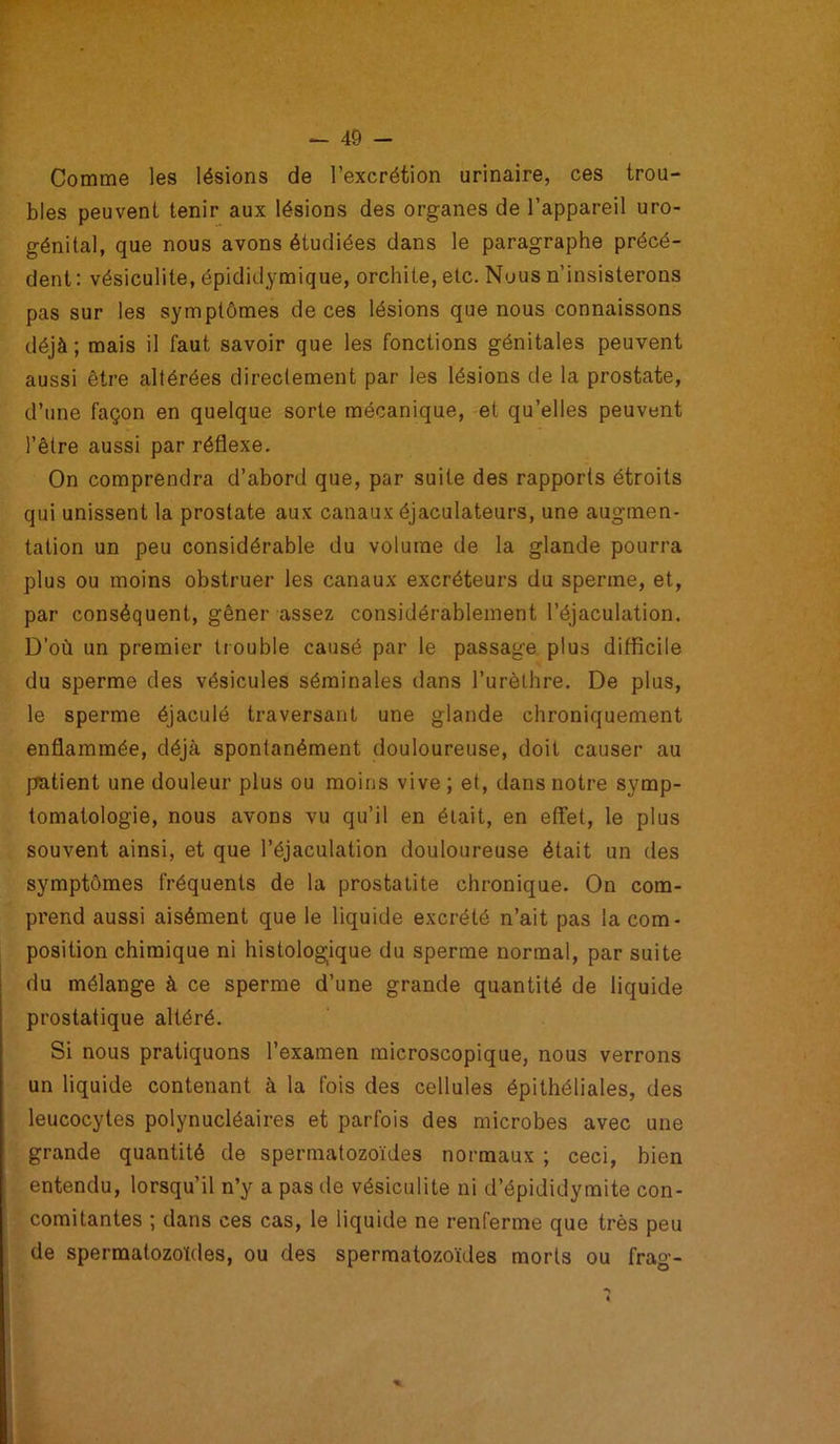Comme les lésions de l’excrétion urinaire, ces trou- bles peuvent tenir aux lésions des organes de l’appareil uro- génital, que nous avons étudiées dans le paragraphe précé- dent : vésiculite, épididymique, orchite, etc. Nous n’insisterons pas sur les symptômes de ces lésions que nous connaissons déjà; mais il faut savoir que les fonctions génitales peuvent aussi être altérées directement par les lésions de la prostate, d’une façon en quelque sorte mécanique, et qu’elles peuvent l’être aussi par réflexe. On comprendra d’abord que, par suite des rapports étroits qui unissent la prostate aux canaux éjaculateurs, une augmen- tation un peu considérable du volume de la glande pourra plus ou moins obstruer les canaux excréteurs du sperme, et, par conséquent, gêner assez considérablement l’éjaculation. D’où un premier trouble causé par le passage plus difficile du sperme des vésicules séminales dans l’urèthre. De plus, le sperme éjaculé traversant une glande chroniquement enflammée, déjà spontanément douloureuse, doit causer au patient une douleur plus ou moins vive ; et, dans notre symp- tomatologie, nous avons vu qu’il en était, en effet, le plus souvent ainsi, et que l’éjaculation douloureuse était un des symptômes fréquents de la prostatite chronique. On com- prend aussi aisément que le liquide excrété n’ait pas la com- position chimique ni histologique du sperme normal, par suite du mélange à ce sperme d’une grande quantité de liquide prostatique altéré. Si nous pratiquons l’examen microscopique, nous verrons un liquide contenant à la fois des cellules épithéliales, des leucocytes polynucléaires et parfois des microbes avec une grande quantité de spermatozoïdes normaux ; ceci, bien entendu, lorsqu’il n’y a pas de vésiculite ni d’épididymite con- comitantes ; dans ces cas, le liquide ne renferme que très peu de spermatozoïdes, ou des spermatozoïdes morts ou frag-