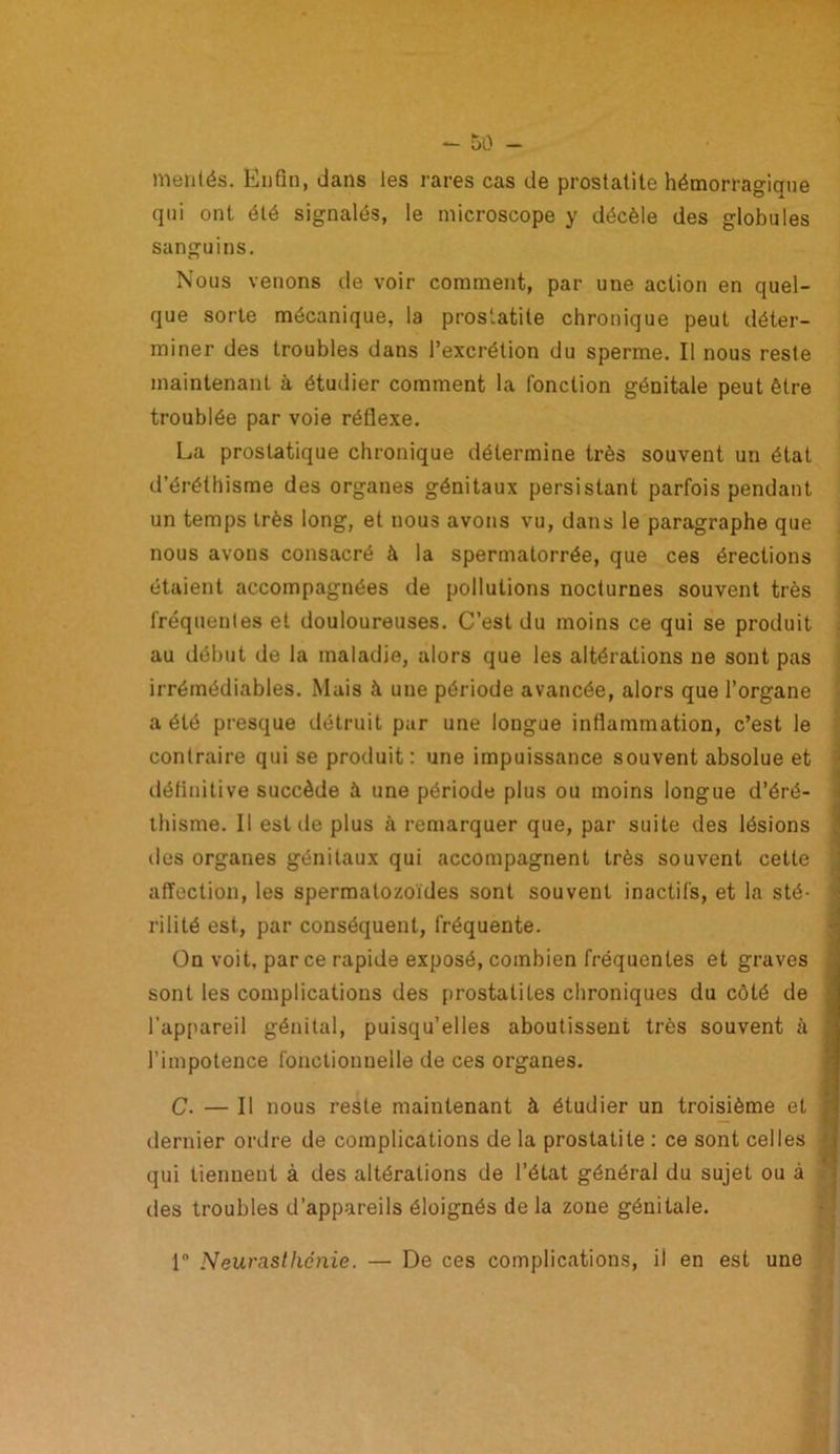 mérités. Enfin, dans les rares cas de prostatite hémorragique qui ont été signalés, le microscope y décèle des globules sanguins. Nous venons de voir comment, par une action en quel- que sorte mécanique, la prostatite chronique peut déter- miner des troubles dans l’excrétion du sperme. Il nous reste maintenant à étudier comment la fonction génitale peut être troublée par voie réflexe. La prostatique chronique détermine très souvent un état d’éréthisme des organes génitaux persistant parfois pendant un temps très long, et nous avons vu, dans le paragraphe que nous avons consacré à la spermatorrée, que ces érections étaient accompagnées de pollutions nocturnes souvent très fréquentes et douloureuses. C’est du moins ce qui se produit au début de la maladie, alors que les altérations ne sont pas irrémédiables. Mais à une période avancée, alors que l’organe a été presque détruit par une longue inflammation, c’est le contraire qui se produit : une impuissance souvent absolue et définitive succède à une période plus ou moins longue d’éré- thisme. Il est de plus à remarquer que, par suite des lésions tics organes génitaux qui accompagnent très souvent cette affection, les spermatozoïdes sont souvent inactifs, et la sté- rilité est, par conséquent, fréquente. On voit, par ce rapide exposé, combien fréquentes et graves sont les complications des prostalites chroniques du côté de l'appareil génital, puisqu’elles aboutissent très souvent à l’impotence fonctionnelle de ces organes. C. — Il nous reste maintenant à étudier un troisième et dernier ordre de complications de la prostatite : ce sont celles qui tiennent à des altérations de l’état général du sujet ou à des troubles d’appareils éloignés de la zone génitale. 1 Neurasthénie. — De ces complications, il en est une