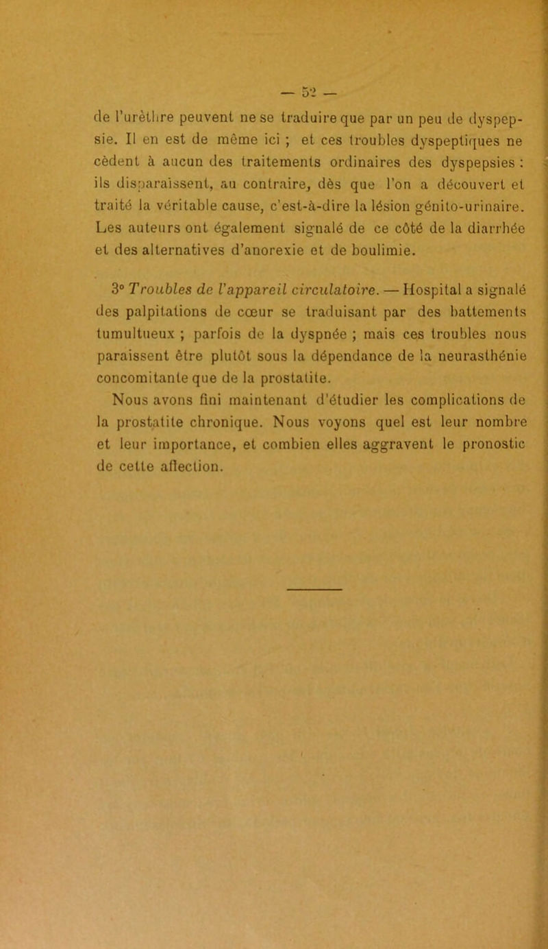 de l’urèthre peuvent ne se traduire que par un peu île dyspep- sie. Il en est de même ici ; et ces troubles dyspeptiques ne cèdent à aucun des traitements ordinaires des dyspepsies : ils disparaissent, au contraire, dès que l’on a découvert et traité la véritable cause, c’est-à-dire la lésion génito-urinaire. Les auteurs ont également signalé de ce côté de la diarrhée et des alternatives d’anorexie et de boulimie. 3° Troubles de l'appareil circulatoire. — Hospital a signalé des palpitations de cœur se traduisant par des battements tumultueux ; parfois de la dyspnée ; mais ces troubles nous paraissent être plutôt sous la dépendance de la neurasthénie concomitante que de la prostatite. Nous avons fini maintenant d’étudier les complications de la prostatite chronique. Nous voyons quel est leur nombre et leur importance, et combien elles aggravent le pronostic de celte atlection.