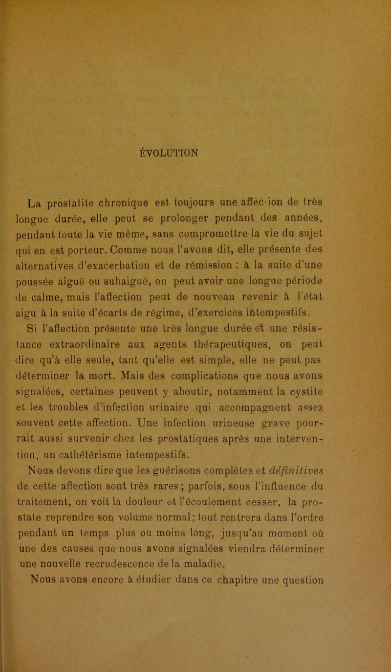 ÉVOLUTION La prostatite chronique est toujours une affec ion de très longue durée, elle peut se prolonger pendant des années, pendant toute la vie même, sans compromettre la vie du sujet qui en est porteur. Comme nous l’avons dit, elle présente des alternatives d’exacerbation et de rémission : à la suite d’une poussée aiguë ou subaiguë, on peut avoir une longue période de calme, mais l’affection peut de nouveau revenir à l’état aigu à la suite d’écarts de régime,, d’exercices intempestifs. Si l’affection présente une très longue durée et une résis- tance extraordinaire aux agents thérapeutiques, on peut dire qu’à elle seule, tant qu’elle est simple, elle ne peut pas déterminer la mort. Mais des complications que nous avons signalées, certaines peuvent y aboutir, notamment la cystite et les troubles d’infection urinaire qui accompagnent a*sez souvent cette affection. Une infection urineuse grave pour- rait aussi survenir chez les prostatiques après une interven- tion, un cathétérisme intempestifs. Nous devons dire que les guérisons complètes et définitives de cette affection sont très rares; parfois, sous l’influence du traitement, on voit la douleur et l’écoulement cesser, la pro- state reprendre son volume normal; tout rentrera dans l’ordre pendant un temps plus ou moins long, jusqu’au moment où une des causes que nous avons signalées viendra déterminer une nouvelle recrudescence de la maladie. Nous avons encore à étudier dans ce chapitre une question