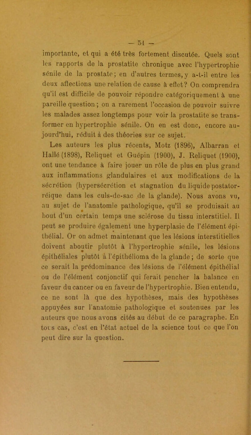 — 51 - importante, et qui a été très fortement discutée. Quels sont les rapports de la prostatite chronique avec l’hypertrophie sénile de la prostate; en d’autres termes,y a-t-il entre les deux affections une relation de cause à effet? On comprendra qu’il est difficile de pouvoir répondre catégoriquement à une pareille question ; on a rarement l’occasion de pouvoir suivre les malades assez longtemps pour voir la prostatite se trans- former en hypertrophie sénile. On en est donc, encore au- jourd’hui, réduit à des théories sur ce sujet. Les auteurs les plus récents, Motz (1896), Albarran et Ilallé (1898), Reliquet et Guépin (1900), J. Reliquet (1900), ont une tendance à faire jouer un rôle de plus en plus grand aux intlammations glandulaires et aux modifications de la sécrétion (hypersécrétion et stagnation du liquide postator- réique dans les culs-de-sac de la glande). Nous avons vu, au sujet de l’anatomie pathologique, qu’il se produisait au bout d’un certain temps une sclérose du tissu interstitiel. Il peut se produire également une hyperplasie de l’élément épi- thélial. Or on admet maintenant que les lésions interstitielles doivent aboutir plutôt à l’hypertrophie sénile, les lésions épithéliales plutôt à l’épithélioma de la glande ; de sorte que ce serait la prédominance des lésions de l’élément épithélial ou de l’élément conjonctif qui ferait pencher la balance en faveur du cancer ou en faveur de l’hypertrophie. Bien entendu, ce ne sont là que des hypothèses, mais des hypothèses appuyées sur l'anatomie pathologique et soutenues par les auteurs que nous avons cités au début de ce paragraphe. En toi s cas, c’est en l’état actuel de la science tout ce que l’on peut dire sur la question.