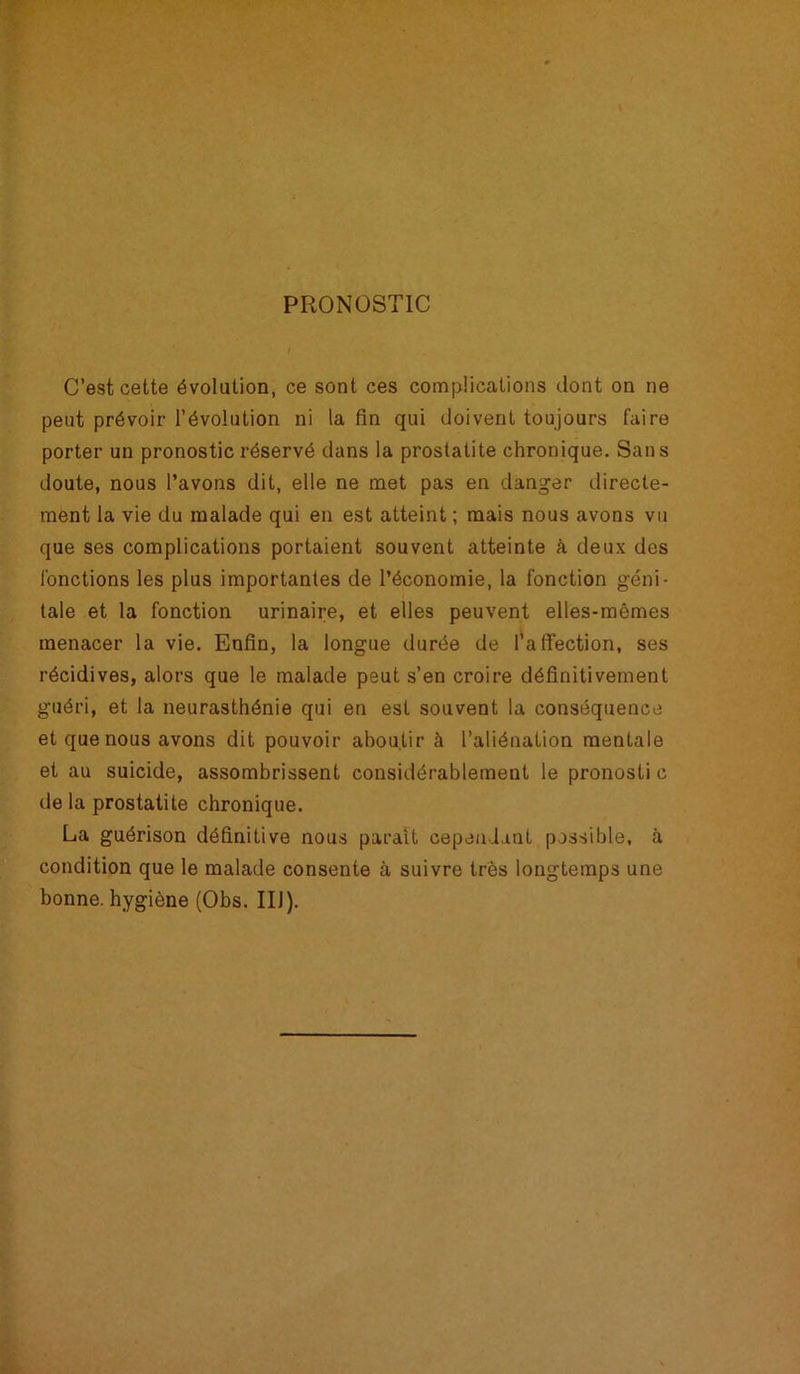 PRONOSTIC C’est cette évolution, ce sont ces complications dont on ne peut prévoir l’évolution ni la fin qui doivent toujours faire porter un pronostic réservé dans la prostatite chronique. Sans doute, nous l’avons dit, elle ne met pas en danger directe- ment la vie du malade qui en est atteint ; mais nous avons vu que ses complications portaient souvent atteinte à deux des fonctions les plus importantes de l’économie, la fonction géni- tale et la fonction urinaire, et elles peuvent elles-mêmes menacer la vie. Enfin, la longue durée de l’affection, ses récidives, alors que le malade peut s’en croire définitivement guéri, et la neurasthénie qui en est souvent la conséquence et que nous avons dit pouvoir aboutir à l’aliénation mentale et au suicide, assombrissent considérablement le pronosti c de la prostatite chronique. La guérison définitive nous paraît cependant possible, à condition que le malade consente à suivre très longtemps une bonne, hygiène (Obs. IIJ).
