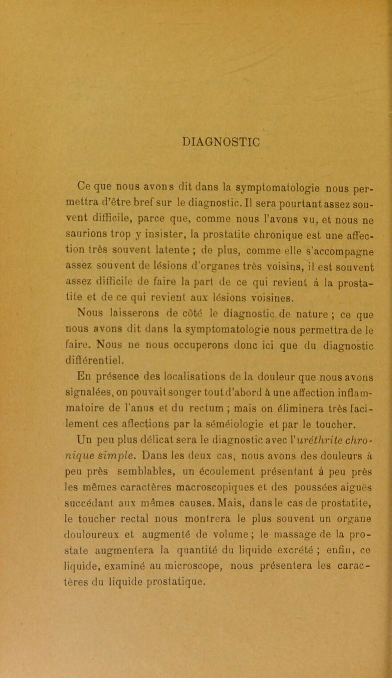 DIAGNOSTIC Ce que nous avons dit dans la symptomatologie nous per- mettra d’être bref sur le diagnostic. Il sera pourtant assez sou- vent difficile, parce que, comme nous l’avons vu, et nous ne saurions trop y insister, la prostatite chronique est une affec- tion très souvent latente; de plus, comme elle s'accompagne assez souvent de lésions d’organes très voisins, il est souvent assez difficile de faire la part de ce qui revient à la prosta- tite et de ce qui revient aux lésions voisines. Nous laisserons de côté le diagnostic de nature ; ce que nous avons dit dans la symptomatologie nous permettra de le faire. Nous ne nous occuperons donc ici que du diagnostic différentiel. En présence des localisations de la douleur que nous avons signalées, on pouvait songer toutd’abord à une affection inflam- matoire de l’anus et du rectum ; mais on éliminera très faci- lement ces affections par la séméiologie et par le toucher. Un peu plus délicat sera le diagnostic avec Yuréthritc chro- nique simple. Dans les deux cas, nous avons des douleurs à peu près semblables, un écoulement présentant à peu près les mêmes caractères macroscopiques et des poussées aiguës succédant aux mêmes causes. Mais, dans le cas de prostatite, le toucher rectal nous montrera le plus souvent un organe douloureux et augmenté de volume; le massage de la pro- state augmentera la quantité du liquide excrété; enfin, ce liquide, examiné au microscope, nous présentera les carac- tères du liquide prostatique.