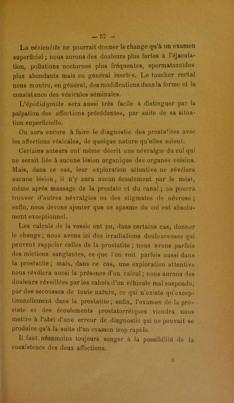 La vésiculite ne pourrait donner le change qu’à un examen superficiel ; nous aurons des douleurs plus fortes à l’éjacula- tion, pollutions nocturnes plus fréquentes, spermatozoïdes plus abondants mais en général inertes. Le toucher rectal nous montre, en général, des modifications dans la forme et la consistance des vésicules séminales. L’épicLidijmite sera aussi très facile à distinguer par la palpation des affections précédentes, par suite de sa situa- tion superficielle. On aura encore à faire le diagnostic des prosta'iles avec les affections vésicales, de quelque nature qu’elles soient. Certains auteurs ont même décrit une névralgie du col qui ne serait liée à aucune lésion organique des organes voisins. Mais, dans ce cas, leur exploration attentive ne révélera aucune lésion, il n’y aura aucun écoulement par le méat, même après massage de la prostate et du canal ; on pourra trouver d’autres névralgies ou des stigmates de névrose ; enfin, nous devons ajouter que ce spasme du col est absolu- ment exceptionnel. Les calculs de la vessie ont pu, dans certains cas, donner le change; nous avons ici des irradiations douloureuses qui peuvent rappeler celles de la prostatite ; nous avons parfois des mictions sanglantes, ce que l’on voit parfois aussi dans la prostatite; mais, dans ce cas, une exploration attentive nous révélera aussi la présence d’un calcul; nous aurons des douleurs réveillées parles cahots d’un véhicule mal suspendu, par des secousses de toute nature, ce qui n’existe qu’excep- tionnellement dans la prostatite; enfin, l’examen de la pro- state et des écoulements prostatorréiques viendra nous mettre à l’abri d’une erreur de diagnostic qui ne pouvait se produire qu’à la suite d’un examen trop rapide. 11 faut néanmoins toujours songer à la possibilité de la coexistence des deux affections. 3