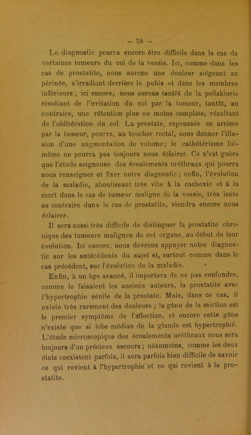 Le diagnostic pourra encore être difficile dans le cas de certaines tumeurs du col de la vessie. Ici, comme dans les cas de prostatite, nous aurons une douleur siégeant au périnée, s’irradiant derrière le pubis et dans les membres inférieurs ; ici encore, nous aurons tantôt de la pollakiurie résultant de l’irritation du col par la tumeur, tantôt, au contraire, une rétention plus ou moins complète, résultant de l’oblitération du col La prostate, repoussée en arrière par la tumeur, pourra, au toucher rectal, nous donner l’illu- sion d’une augmentation de volume; le cathétérisme lui- même ne pourra pas toujours nous éclairer. Ce n’est guère que l’étude soigneuse des écoulements uréthraux qui pourra nous renseigner et fixer notre diagnostic; enfin, l’évolution de la maladie, aboutissant très vite à la cachexie et à la mort dans le cas de tumeur maligne de la vessie, très lente au contraire dans le cas de prostatite, viendra encore nous éclairer. Il sera aussi très difficile de distinguer la prostatite chro- nique des tumeurs malignes de cet organe, au début de leur évolution. Ici encore, nous devrons appuyer notre diagnos- tic sur les antécédents du sujet et, surtout comme dans le cas précédent, sur l’évolution de la maladie. Enfin, à un âge avancé, il importera de ne pas confondre, comme le faisaient les anciens auteurs, la prostatite avec l’hypertrophie sénile de la prostate. Mais, dans ce cas, il existe très rarement des douleurs ; la gêne de la miction est le premier symptôme de l’affection, et encore cette gêne n’existe que si lobe médian de la glande est hypertrophié. L’étude microscopique des écoulements uréthraux nous sera toujours d’un précieux secours ; néanmoins, comme les deux états coexistent parfois, il sera parfois bien difficile de savoir ce qui revient à l’hypertrophie et ce qui revient à la pro- statite.