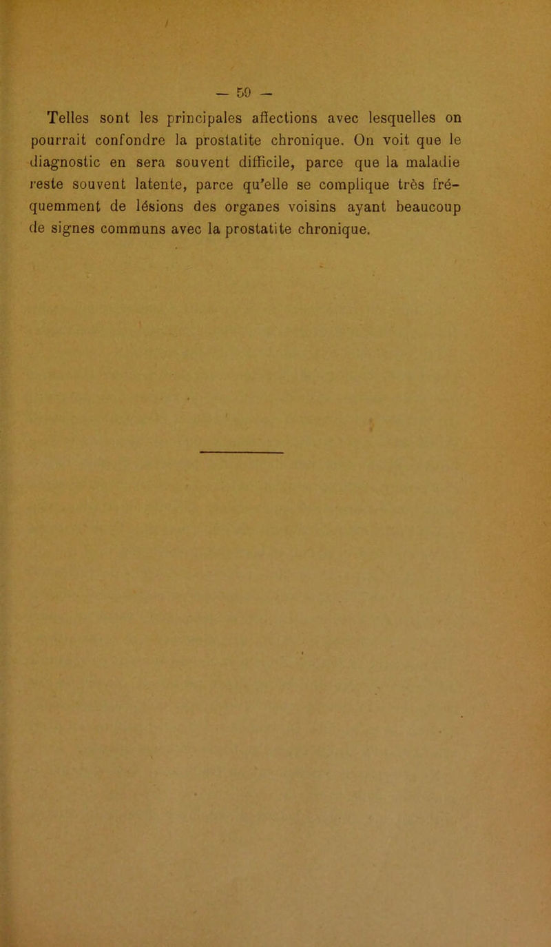 Telles sont les principales affections avec lesquelles on pourrait confondre la prostatite chronique. On voit que le diagnostic en sera souvent difficile, parce que la maladie reste souvent latente, parce qu’elle se complique très fré- quemment de lésions des organes voisins ayant beaucoup de signes communs avec la prostatite chronique.