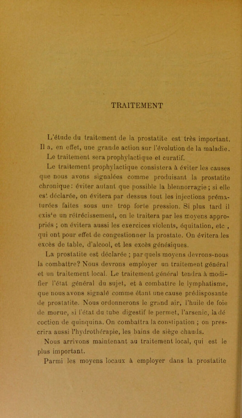 TRAITEMENT L’étude du traitement de la prostatite est très important. Il a, en effet, une grande action sur l’évolution de la maladie. Le traitement sera prophylactique et curatif. Le traitement prophylactique consistera à éviter les causes que nous avons signalées comme produisant la prostatite chronique: éviter autant que possible la blennorragie; si elle es' déclarée, on évitera par dessus tout les injections préma- turées faites sous une trop forte pression. Si plus tard il cxis*e un rétrécissement, on le traitera par les moyens appro- priés ; on évitera aussi les exercices violents, équitation, etc , qui ont pour effet de congestionner la prostate. On évitera les excès de table, d'alcool, et les excès génésiques. La prostatite est déclarée ; par quels moyens devrons-nous la combattre? Nous devrons employer un traitement général et un traitement local. Le traitement général tendra à modi- fier l’étal général du sujet, et à combattre le lymphatisme, que nous avons signalé comme étant une cause prédisposante de prostatite. Nous ordonnerons le grand air, l’huile de foie de morue, si l’état du tube digestif le permet, l’arsenic, la dé coction de quinquina. On combattra la constipation ; on pres- crira aussi l’hydrothérapie, les bains de siège chauds. Nous arrivons maintenant au traitement local, qui est le plus important. Parmi les moyens locaux à employer dans la prostatite