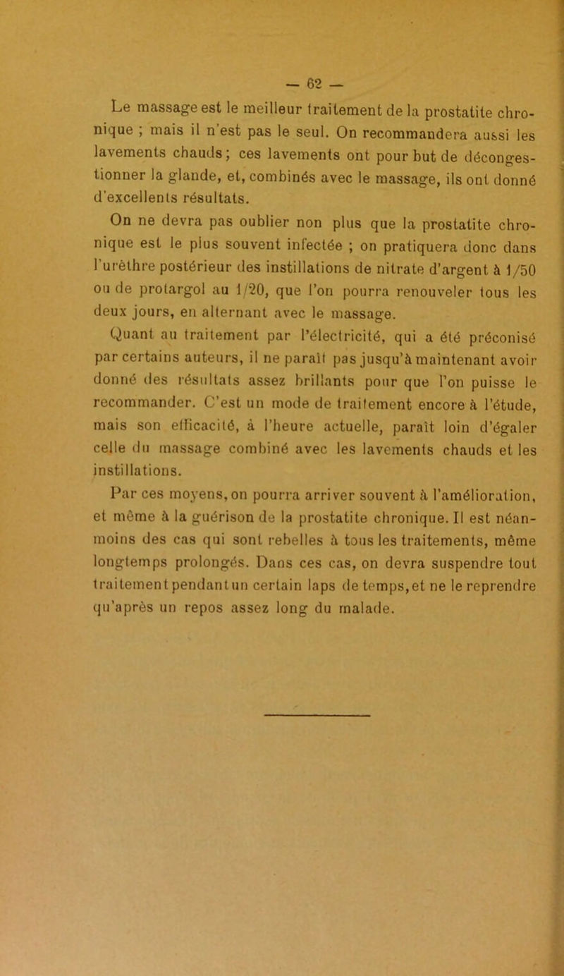 Le massage est le meilleur traitement de la prostatite chro- nique ; mais il n est pas le seul. On recommandera aussi les lavements chauds ; ces lavements ont pour but de déconges- tionner la glande, et, combinés avec le massage, ils ont donné d'excellents résultats. On ne devra pas oublier non plus que la prostatite chro- nique est le plus souvent infectée ; on pratiquera donc dans l’urèthre postérieur des instillations de nitrate d’argent, à 1/50 ou de prolargol au 1/20, que l’on pourra renouveler tous les deux jours, en alternant avec le massage. Quant au traitement par l’électricité, qui a été préconisé par certains auteurs, il ne parait pas jusqu’à maintenant avoir donné des résultats assez brillants pour que l’on puisse le recommander. C’est un mode de traitement encore à l’étude, mais son eflicacité, à l’heure actuelle, paraît loin d’égaler celle du massage combiné avec les lavements chauds et les instillations. Par ces moyens,on pourra arriver souvent à l’amélioration, et même à la guérison de la prostatite chronique. Il est néan- moins des cas qui sont rebelles à tous les traitements, même longtemps prolongés. Dans ces cas, on devra suspendre tout traitement pendantun certain laps de temps,et ne le reprendre qu’après un repos assez long du malade.