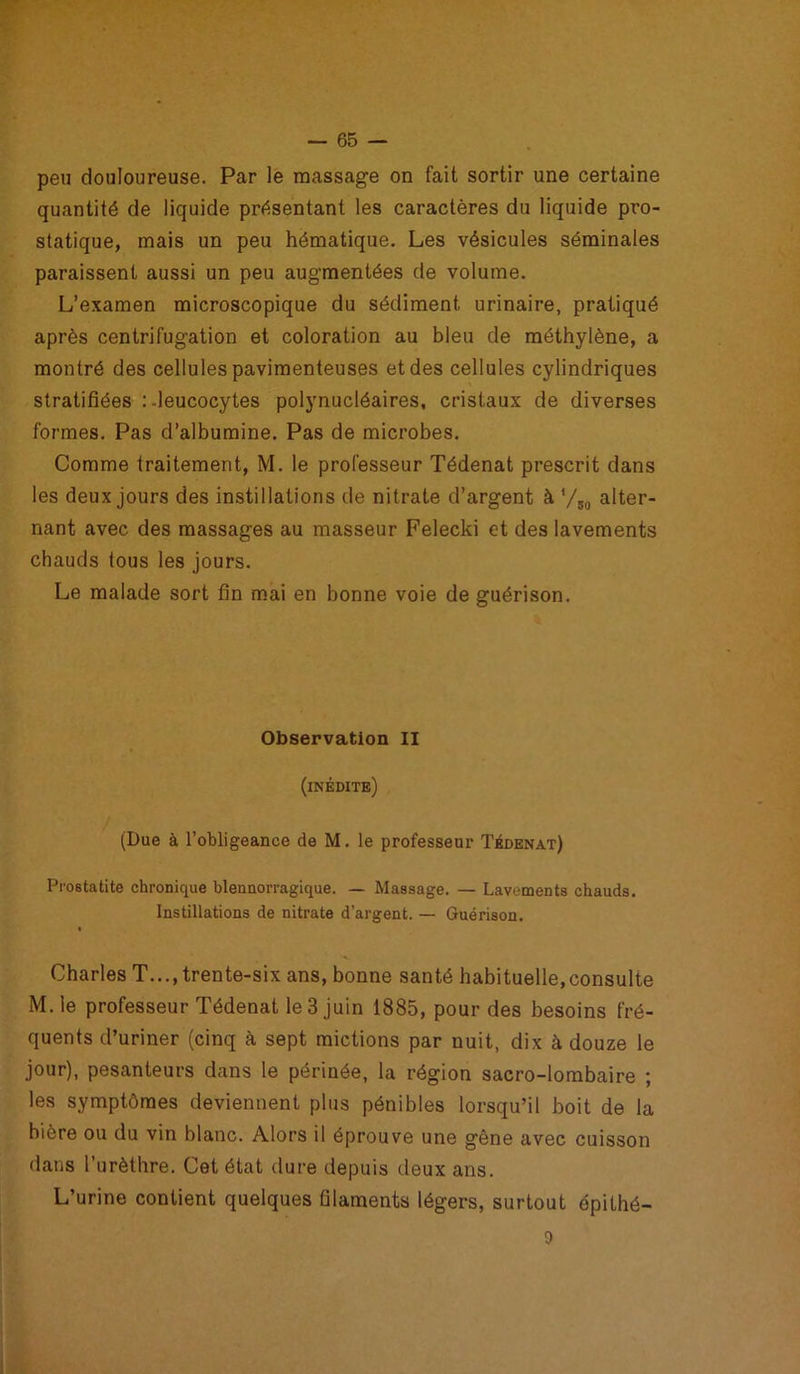 peu douloureuse. Par le massage on fait sortir une certaine quantité de liquide présentant les caractères du liquide pro- statique, mais un peu hématique. Les vésicules séminales paraissent aussi un peu augmentées de volume. L’examen microscopique du sédiment urinaire, pratiqué après centrifugation et coloration au bleu de méthylène, a montré des cellules pavimenteuses et des cellules cylindriques stratifiées :-leucocytes polynucléaires, cristaux de diverses formes. Pas d’albumine. Pas de microbes. Comme traitement, M. le professeur Tédenat prescrit dans les deux jours des instillations de nitrate d’argent à '/50 alter- nant avec des massages au masseur Felecki et des lavements chauds tous les jours. Le malade sort fin mai en bonne voie de guérison. Observation II (inédite) (Due à l’obligeance de M. le professeur Tédenat) Prostatite chronique blennorragique. — Massage. — Lavements chauds. Instillations de nitrate d’argent. — Guérison. Charles T..., trente-six ans, bonne santé habituelle,consulte M. le professeur Tédenat le 3 juin 1885, pour des besoins fré- quents d’uriner (cinq à sept mictions par nuit, dix à douze le jour), pesanteurs dans le périnée, la région sacro-lombaire ; les symptômes deviennent plus pénibles lorsqu’il boit de la bière ou du vin blanc. Alors il éprouve une gêne avec cuisson dans l’urèthre. Cet état dure depuis deux ans. L’urine contient quelques filaments légers, surtout épithé- 9