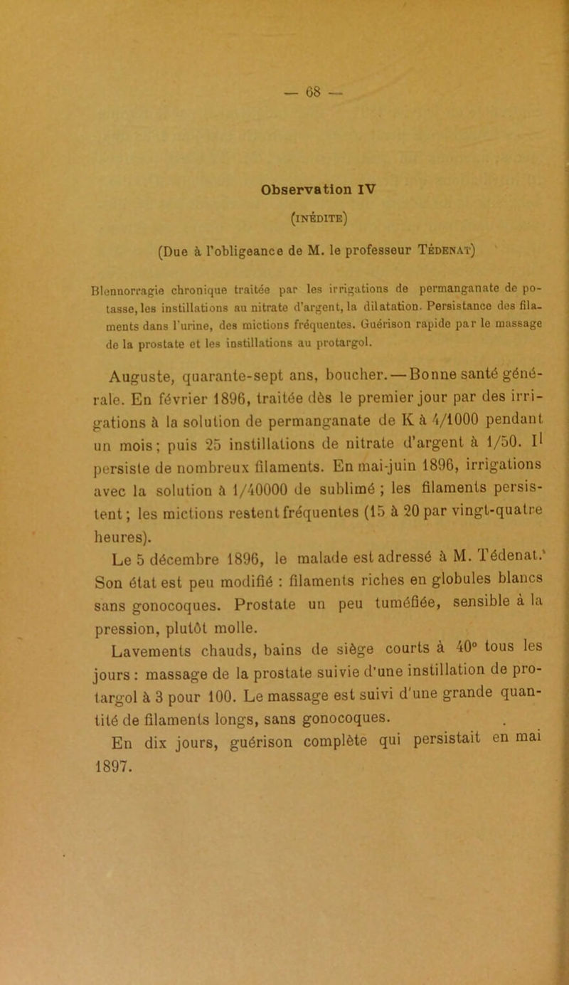 Observation IV (inédite) (Due à l’obligeance de M. le professeur Têdenat) Blennorragie chronique traitée par les irrigations de permanganate de po- tasse, les instillations au nitrate d’argent, la dilatation. Persistance des fila- ments dans l'urine, des mictions fréquentes. Guérison rapide par le massage de la prostate et les instillations au protargol. Auguste, quarante-sept ans, boucher. —Bonne santé géné- rale. En février 1896, traitée dès le premier jour par des irri- gations à la solution de permanganate de K à 4/1000 pendant un mois; puis 25 instillations de nitrate d’argent à 1/50. I1 persiste de nombreux filaments. En mai-juin 1896, irrigations avec la solution ft 1/40000 de sublimé ; les filaments persis- tent; les mictions restent fréquentes (15 à 20 par vingt-quatre heures). Le 5 décembre 1896, le malade est adressé à M. Tédenat.* Son état est peu modifié : filaments riches en globules blancs sans gonocoques. Prostate un peu tuméfiée, sensible à la pression, plutôt molle. Lavements chauds, bains de siège courts à 40° tous les jours : massage de la prostate suivie d’une instillation do pio- targol à 3 pour 100. Le massage est suivi d’une grande quan- tité de filaments longs, sans gonocoques. En dix jours, guérison complète qui persistait en mai 1897.