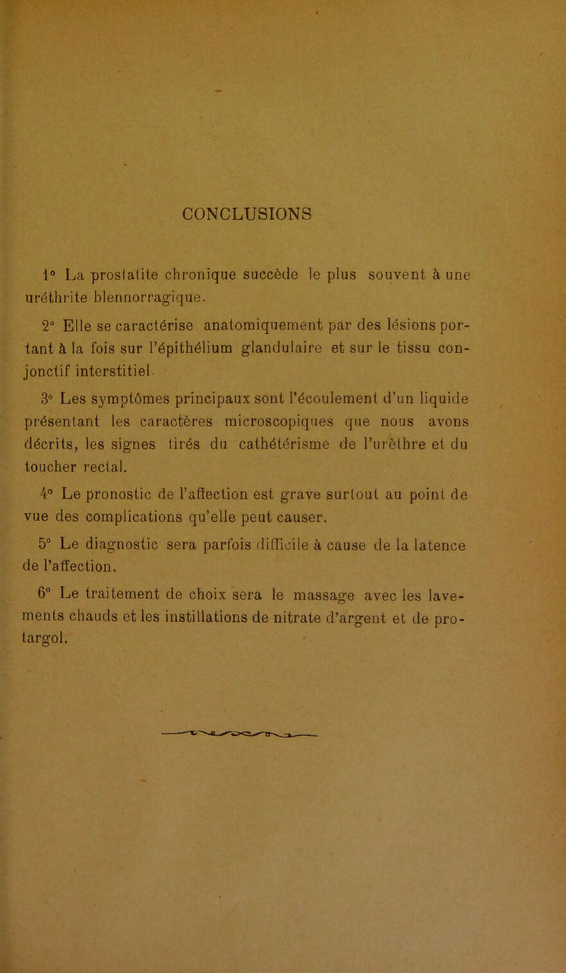 CONCLUSIONS 1° La prostatite chronique succède le plus souvent à une uréthrite blennorragique. 2° Elle se caractérise anatomiquement par des lésions por- tant à la fois sur l’épithélium glandulaire et sur le tissu con- jonctif interstitiel 3° Les symptômes principaux sont l’écoulement d’un liquide présentant les caractères microscopiques que nous avons décrits, les signes tirés du cathétérisme de l’urèthre et du toucher rectal. 4° Le pronostic de l’affection est grave surtout au point de vue des complications qu’elle peut causer. 5° Le diagnostic sera parfois difficile à cause de la latence de l’affection. 6° Le traitement de choix sera le massage avec les lave- ments chauds et les instillations de nitrate d’argent et de pro- targol.