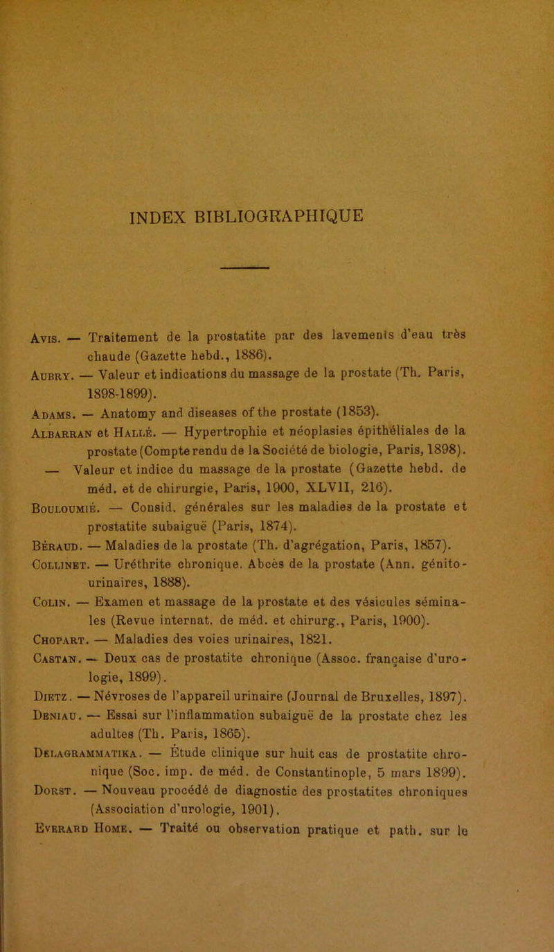 INDEX BIBLIOGRAPHIQUE Avis. — Traitement de la prostatite par des lavements d’eau très chaude (Gazette hebd., 1886). Aubry. — Valeur et indications du massage de la prostate (Th. Paris, 1898-1899). Adams. — Anatomy and diseases ofthe prostate (1853). Albarran et Halle. — Hypertrophie et néoplasies épithéliales de la prostate (Compterendu de la Société de biologie, Paris, 1898). — Valeur et indice du massage de la prostate (Gazette hebd. de méd. et de chirurgie, Paris, 1900, XLV1I, 216). Bouloumié. — Cousid. générales sur les maladies de la prostate et prostatite subaiguë (Paris, 1874). Béraud. — Maladies de la prostate (Th. d’agrégation, Paris, 1857). Collinet. — Uréthrite chronique. Abcès de la prostate (Ann. génito- urinaires, 1888). Colin. — Examen et massage de la prostate et des vésicules sémina- les (Revue internat, de méd. et chirurg., Paris, 1900). Chopart. — Maladies des voies urinaires, 1821. Castan. — Deux cas de prostatite chronique (Assoc. française d'uro- logie, 1899). Dietz. —Névroses de l’appareil urinaire (Journal de Bruxelles, 1897). Dbniaü. — Essai sur l’inflammation subaiguë de la prostate chez les adultes (Th. Paris, 1865). Delagrahmatika. — Etude clinique sur huit cas de prostatite chro- nique (Soc. imp. de méd. de Constantinople, 5 mars 1899). Dorst. — Nouveau procédé de diagnostic des prostatites chroniques (Association d’urologie, 1901). Everard Home. — Traité ou observation pratique et path. sur le