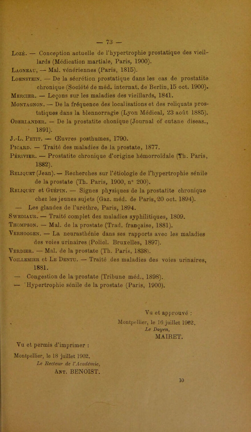 Lozé. — Conception actuelle de l’hypertrophie prostatique des vieil- lards (Médication martiale, Paris, 1900). Lagneau, — Mal. vénériennes (Paris, 1815). Lohnstein. — De la sécrétion prostatique dans les cas de prostatite chronique (Société de méd. internat, de Berlin, 15 oct. 1900). Mercier. — Leçons sur les maladies des vieillards, 1841. Montagnon. — De la fréquence des localisations et des reliquats pros- tatiques dans la blennorragie (Lyon Médical, 23 août 1885). Oberlander. — De la prostatite chonique (Journal of cutané diseas., 1891). J.-L. Petit. — Œuvres posthumes, 1790. Picard. — Traité des maladies de la prostate, 1877. Périvier. — Prostatite chronique d’origine hémorroïdale (Th. Paris, 1882). Reliquet (Jean). — Recherches sur l’étiologie de l’hypertrophie sénile de la prostate (Th. Paris, 1900, n° 200). Reliquet et Güèpin. — Signes physiques de la prostatite chronique chez les jeunes sujets (Gaz. méd. de Paris, 20 oct. 1894). — Les glandes de l’urèthre, Paris, 1894. Swediaur. — Traité complet des maladies syphilitiques, 1809. Thompson. — Mal. de la prostate (Trad. française, 1881). Verhoogen. — La neurasthénie dans ses rapports avec les maladies des voies urinaires (Policl. Bruxelles, 1897). Verdier. — Mal. de la prostate (Th. Paris, 1838). Voillemier et Le Dentu. — Traité des maladies des voies urinaires, 1881. — Congestion de la prostate (Tribune méd., 1898). — Hypertrophie sénile de la prostate (Paris, 1900). Vu et approuvé : Montpellier, le 16 juillet 1902. Le Doyen, M AIR ET. Vu et permis d’imprimer : Montpellier, le 18 juillet 1902. Le Recteur de l’Académie, Ant. BENOIST. 10