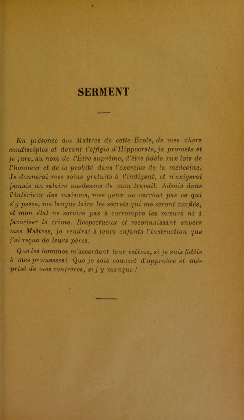 SERMENT En 'présence des Maîtres de cette Ecole, de mes chers condisciples et devant l’effigie d'Hippocrate, je promets et je jure, au nom de l’Être suprême, d’être fidèle aux lois de l’honneur et de la probité dans l’exercice de la médecine. Je donnerai mes soins gratuits à l’indigent, et n’exigerai jamais un salaire au-dessus de mon travail. Admis dans l’intérieur des maisons, mes yeux ne verront pas ce qui s’y passe, ma langue taira les secrets qui me seront confiés, et mon état ne servira pas à corrompre les mœurs ni à favoriser le crime. Respectueux et reconnaissant envers mes Maîtres, je rendrai à leurs enfants l’instruction que j’ai reçue de leurs pères. Que les hommes m accordent leur estime, si je suis fidèle à mes promesses ! Que je sois couvert d’opprobre et mé- prisé de mes confrères, si j’y manque !