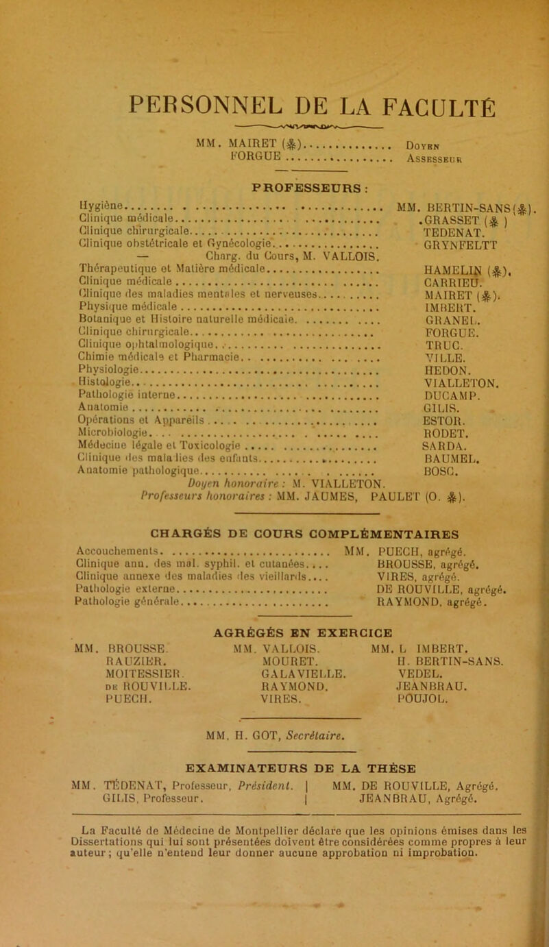 PERSONNEL DE LA FACULTÉ MM.MAIRET(&) Doybn t ORGUE Asskssbur PROFESSEURS : Hygiène MM. BERTIN-SANS<&). Clinique médicale .GRASSET (& ) Clinique chirurgicale . TEDENAT. Clinique obstétricale et Gynécologie. GRYNFELTT — Chnrg. du Cours, M. VALLOIS. Thérapeutique et Matière médicale HAMELIN (&). Clinique médicale CARRIEU. Clinique des maladies mentales et nerveuses MAIRET ($). Physique médicale IMBERT. Botanique et Histoire naturelle médicale GRANEL. Clinique chirurgicale FORGUE. Clinique ophtalmologique. .■ TRUC. Chimie médicale et Pharmacie VILLE. Physiologie HEDON. Histologie VIALLETON. Pathologie interne DUCAMP. Anatomie G1L1S. Opérations et Appareils ESTOR. Microbiologie. RODET. Médecine légale et Toxicologie SARDA. Clinique îles mala lies des enfants * BAUMEL. Anatomie pathologique BOSC. Doyen honoraire : M. VIALLETON. Professeurs honoraires : MM. JAUMES, PAULET (O. &). CHARGÉS DE COURS COMPLÉMENTAIRES Accouchements MM. PUECH, agrégé. Clinique anu. des mal. syphil. et cutanées.... BROUSSE, agrégé. Clinique annexe des maladies des vieillards.... VIRES, agrégé. Pathologie externe DE ROUVILLE, agrégé. Pathologie générale RAYMOND, agrégé. AGRÉGÉS EN EXERCICE MM. BROUSSE. MM. VALLOIS. MM. L IMBERT. RAUZ1ER. MOURET. H. BERTIN-SANS. MOITESSIER. GALAVIELLE. VEDEL. dk ROUVILLE. RAYMOND. JEANBRAU. PUECH. VIRES. POUJOL. MM, H. GOT, Secrétaire. EXAMINATEURS DE LA THÈSE MM. TÉ DE N AT, Professeur, Président. | MM. DE ROUVILLE, Agrégé. GILIS, Professeur. | JEANBRAU, Agrégé. La Faculté de Médecine de Montpellier déclare que les opinions émises dans les Dissertations qui lui sont présentées doivent être considérées comme propres h leur auteur; qu’elle n’entend leur donner aucune approbation ni improbation.