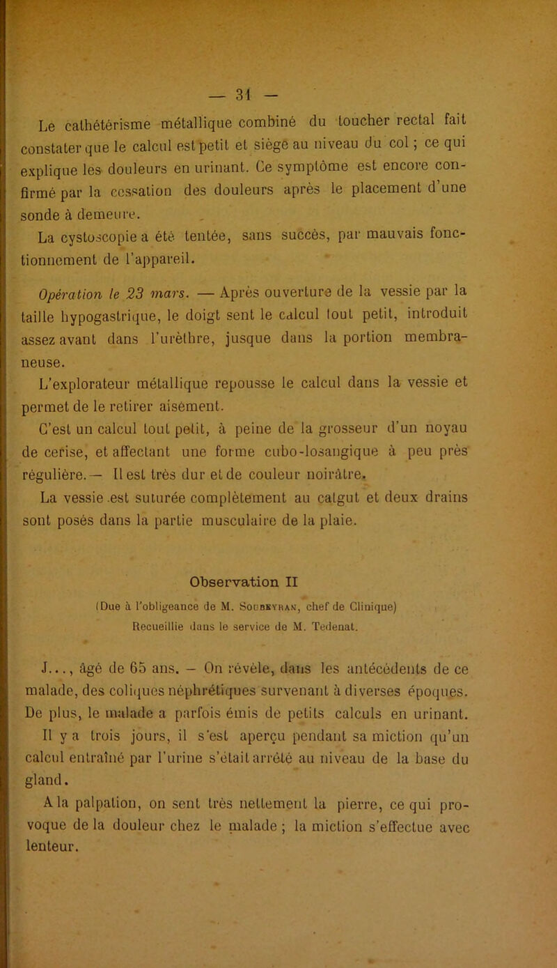 Le cathétérisme métallique combiné du loucher rectal fait constater que le calcul est petit et siège au niveau du col ; ce qui explique les douleurs en urinant. Ce symptôme est encore con- firmé par la cessation des douleurs après le placement d’une sonde à demeure. La cystoscopie a été tentée, sans succès, par mauvais fonc- tionnement de l’appareil. Opération le 23 mars. — Après ouverture de la vessie par la taille hypogastrique, le doigt sent le calcul tout petit, introduit assez avant dans l’urèthre, jusque dans la portion membra- neuse. L’explorateur métallique repousse le calcul dans la vessie et permet de le retirer aisément. C’est un calcul tout petit, à peine de la grosseur d’un noyau de cerise, et affectant une forme cubo-losangique à peu près régulière.— 11 est très dur et de couleur noirâtre. La vessie .est suturée complètement au catgut et deux drains sont posés dans la partie musculaire de la plaie. Observation II (Due à l’obligeance de M. Soubeyran, chef de Clinique) Recueillie dans le service de M. Tedenat. J..., âgé de 65 ans. — On révèle, dans les antécédents de ce malade, des coliques néphrétiques survenant à diverses époques. De plus, le malade a parfois émis de petits calculs en urinant. Il y a trois jours, il s'est aperçu pendant sa miction qu’un calcul entraîné par l’urine s’était arrêté au niveau de la base du gland. A la palpation, on sent très nettement la pierre, ce qui pro- voque de la douleur chez le malade ; la miction s’effectue avec lenteur.