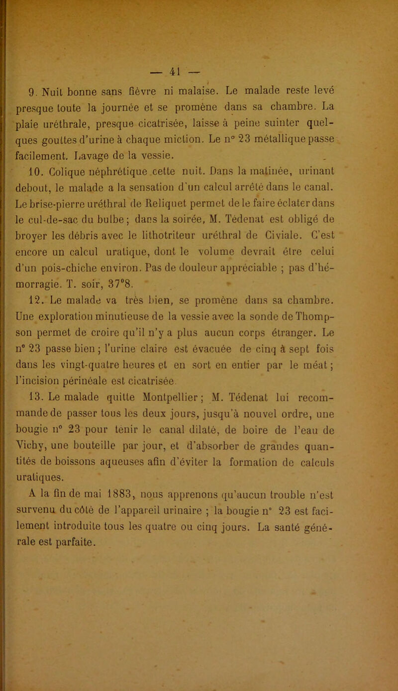 4 9. Nuil bonne sans fièvre ni malaise. Le malade reste levé presque toute la journée et se promène dans sa chambre. La plaie uréthrale, presque cicatrisée, laisse à peine suinter quel- ques gouttes d’urine à chaque miction. Le n° 23 métallique passe facilement. Lavage de la vessie. 10. Colique néphrétique cette nuit. Dans la matinée, urinant debout, le malade a la sensation d'un calcul arrêté dans le canal. Le brise-pierre uréthral de Reliquet permet de le faire éclater dans le cul-de-sac du bulbe; dans la soirée, M. Tédenat est obligé de broyer les débris avec le lithotriteur uréthral de Civiale. C'est encore un calcul uralique, dont le volume devrait être celui d’un pois-chiche environ. Pas de douleur appréciable ; pas d’hé- morragie. T. soir, 37°8. 12. Le malade va très bien, se promène dans sa chambre. Une exploration minutieuse de la vessie avec la sonde de Thomp- son permet de croire qu’il n’y a plus aucun corps étranger. Le n° 23 passe bien ; l’urine claire est évacuée de cinq à sept fois dans les vingt-quatre heures et en sort en entier par le méat ; l’incision périnéale est cicatrisée. 13. Le malade quitte Montpellier; M. Tédenat lui recom- mande de passer tous les deux jours, jusqu’à nouvel ordre, une bougie n° 23 pour tenir le canal dilaté, de boire de l’eau de Vichy, une bouteille par jour, et d’absorber de grandes quan- tités de boissons aqueuses afin d’éviter la formation de calculs uraliques. A la fin de mai 1883, nous apprenons qu’aucun trouble n’est survenu du côté de l’appareil urinaire ; la bougie n° 23 est faci- lement introduite tous les quatre ou cinq jours. La santé géné- rale est parfaite.