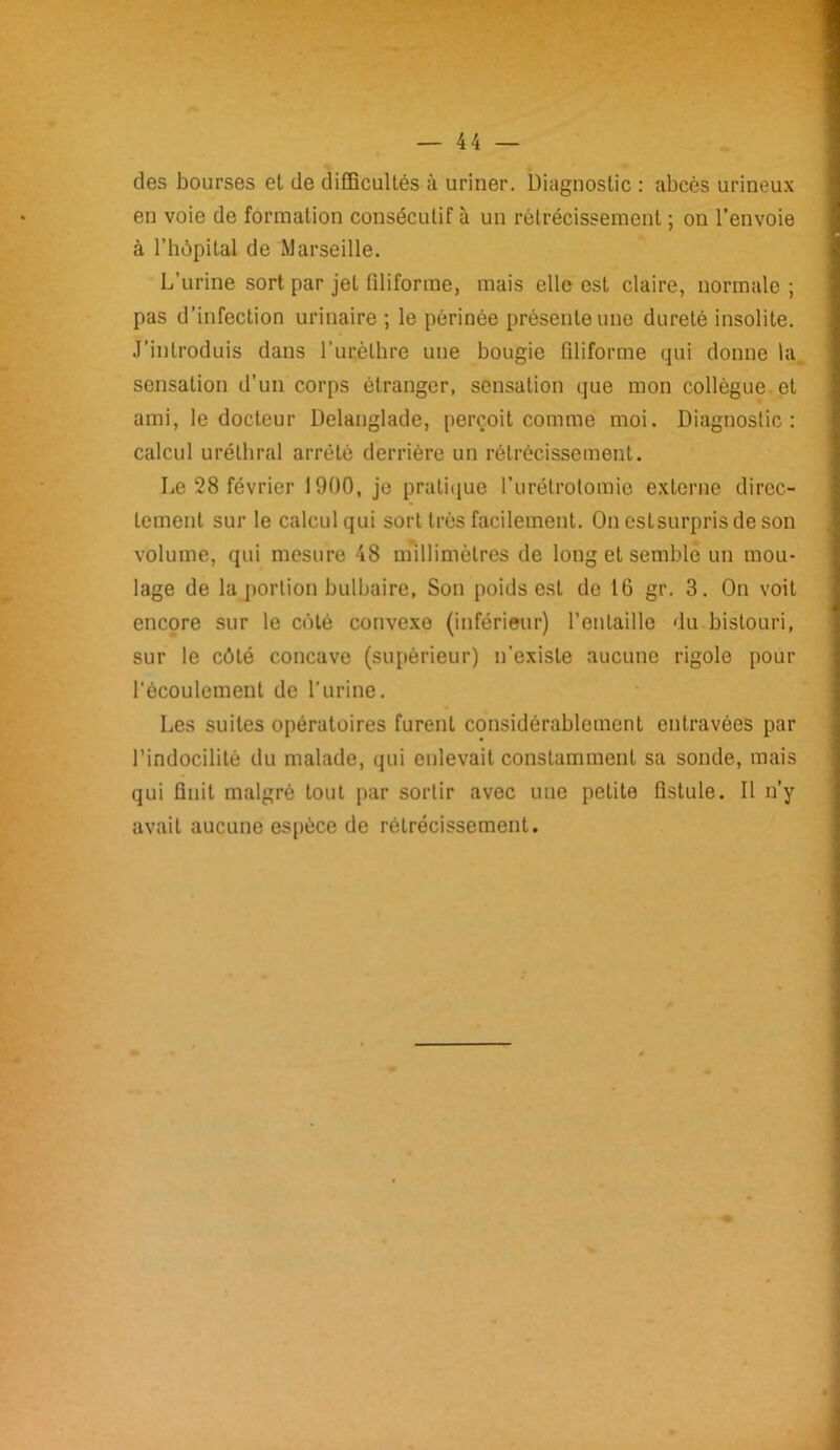 des bourses et de difficultés à uriner. Diagnostic : abcès urineux en voie de formation consécutif à un rétrécissement ; on l’envoie à l’hôpital de Marseille. L’urine sort par jet filiforme, mais elle est claire, normale ; pas d’infection urinaire ; le périnée présente une dureté insolite. J’introduis dans l’urètbre une bougie filiforme qui donne la sensation d’un corps étranger, sensation que mon collègue et ami, le docteur Delanglade, perçoit comme moi. Diagnostic: calcul uréthral arrêté derrière un rétrécissement. Le 28 février 1900, je pratique l’urétrotomie externe direc- tement sur le calcul qui sort très facilement. Oneslsurprisdeson volume, qui mesure 48 millimètres de long et semble un mou- lage de la portion bulbaire, Son poids est de 16 gr. 3. On voit encore sur le côté convexe (inférieur) l’entaille du bistouri, sur le côté concave (supérieur) n’existe aucune rigole pour l'écoulement de l’urine. Les suites opératoires furent considérablement entravées par l’indocilité du malade, qui enlevait constamment sa sonde, mais qui finit malgré tout par sortir avec une petite fistule. Il n’y avait aucune espèce de rétrécissement.