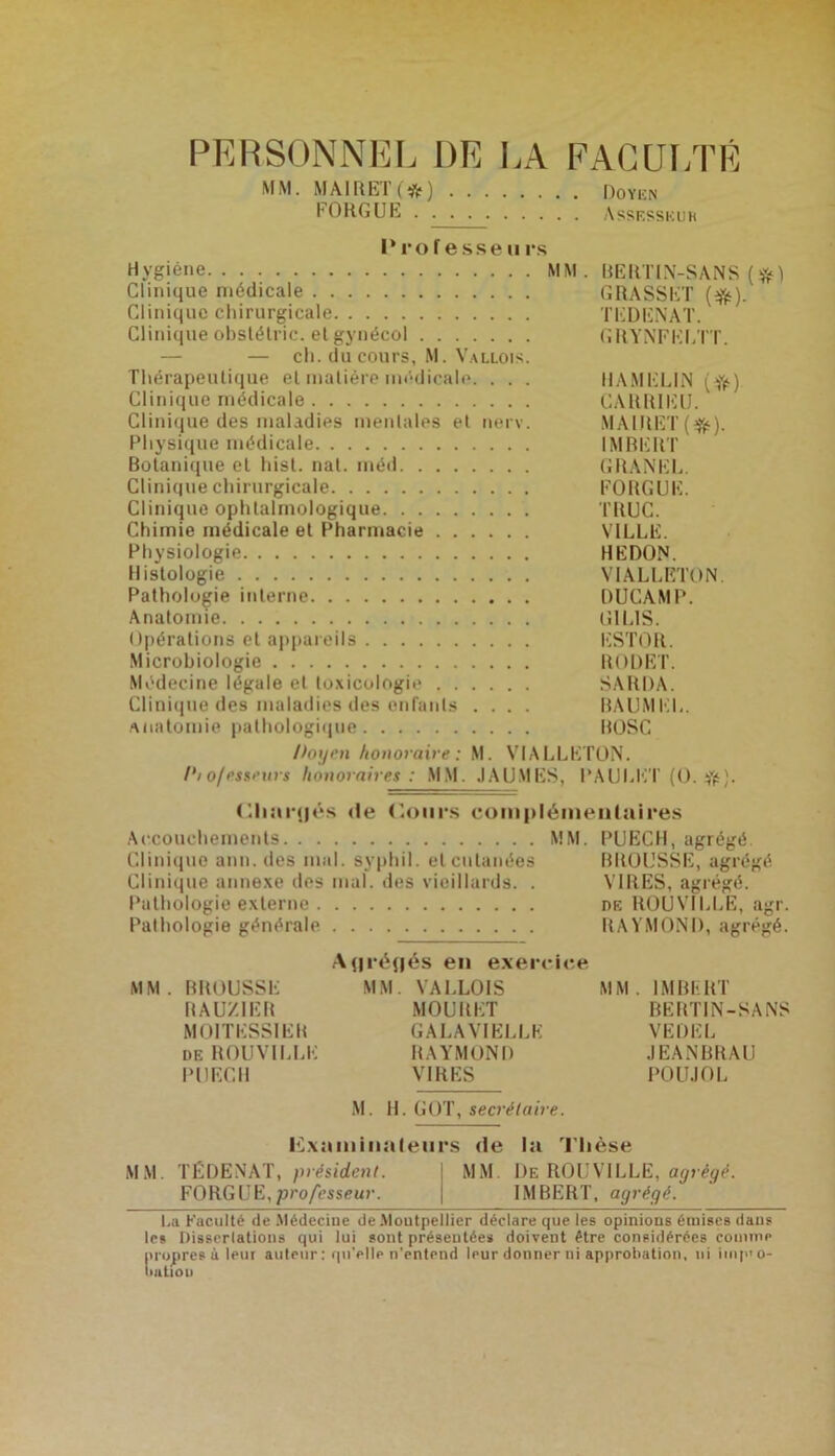 PERSONNEL DE LA FACULTÉ MM. MAIRET(*) Doyen EORGUE Assesseur Professeurs Hygiène MM. BERTIN-SANS (#) Clinique médicale GRASSET (#). Clinique chirurgicale TEDENAT. Clinique obslélric. et gynécol GRYNFELTT. — ch. du cours, M. Vallois. Thérapeutique et matière médicale. . . . HAMELlN (fr) Clinique médicale CARR1EU. Clinique des maladies mentales et nerv. MAIHET (#). Physique médicale IMBERT Botanique et hisl. nat. méd GRANEL. Clinique chirurgicale EORGUE. Clinique ophtalmologique TRUC. Chimie médicale et Pharmacie VILLE. Physiologie HEDON. Histologie VIALLETON Pathologie interne DUCAMP. Anatomie GILIS. Opérations et appareils ESTOR. Microbiologie RODET. Médecine légale et toxicologie SARDA. Clinique des maladies des enfants .... BAUMEL. Anatomie pathologique BOSC Doxje.n honoraire: M. VIALLETON. /'lo/esseurs honoraires: MM. JAUMES, l’AULET (O. #). Cliurfjés de Cours complémentaires Accouchements MM. PUECH, agrégé Clinique ann. des mal. syphil. et cutanées BROUSSE, agrégé Clinique annexe des mal. des vieillards. . VIRES, agrégé. Pathologie externe de ROUVILLE, agr. Pathologie générale RAYMOND, agrégé. A(|ré(jés en exercice MM. BROUSSE MM. VALLOIS MM. IMBERT RAUZIER MOURET BERTIN-SANS M01TESS1ER GALAVIELLE VEDEL de ROUVILLE RAYMOND JEANBRAU PUECII VIRES POUJOL M. H. GOT, secrétaire. Examinateurs de la Thèse M. TÉDENAT, président. MM. De ROUVILLE, agrégé. FORGUE,professeur. j IMBERT, agrégé. La Faculté de Médecine de .Moutpellier déclare que les opinions émises dans les Dissertations qui lui sont présentée* doivent être considérées conimp propres à leur auteur : qu’elle n’entend leur donner ni approbation, ni iinp<o- iiatioir