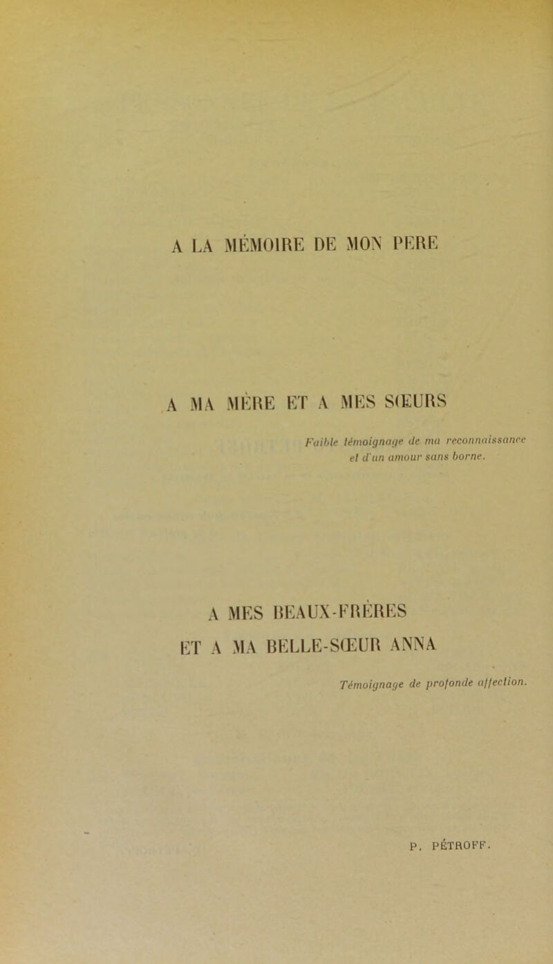 A LA MÉMOIRE DE MON PERE A MA MERE ET A MES SŒURS Faible témoignage île ma reconnaissance el il'un amour sans borne. A ET A MES BEAUX-FRÈRES MA BELLE-SŒUR ANNA Témoignage de profonde a/feclion. P. PÉTROFF.