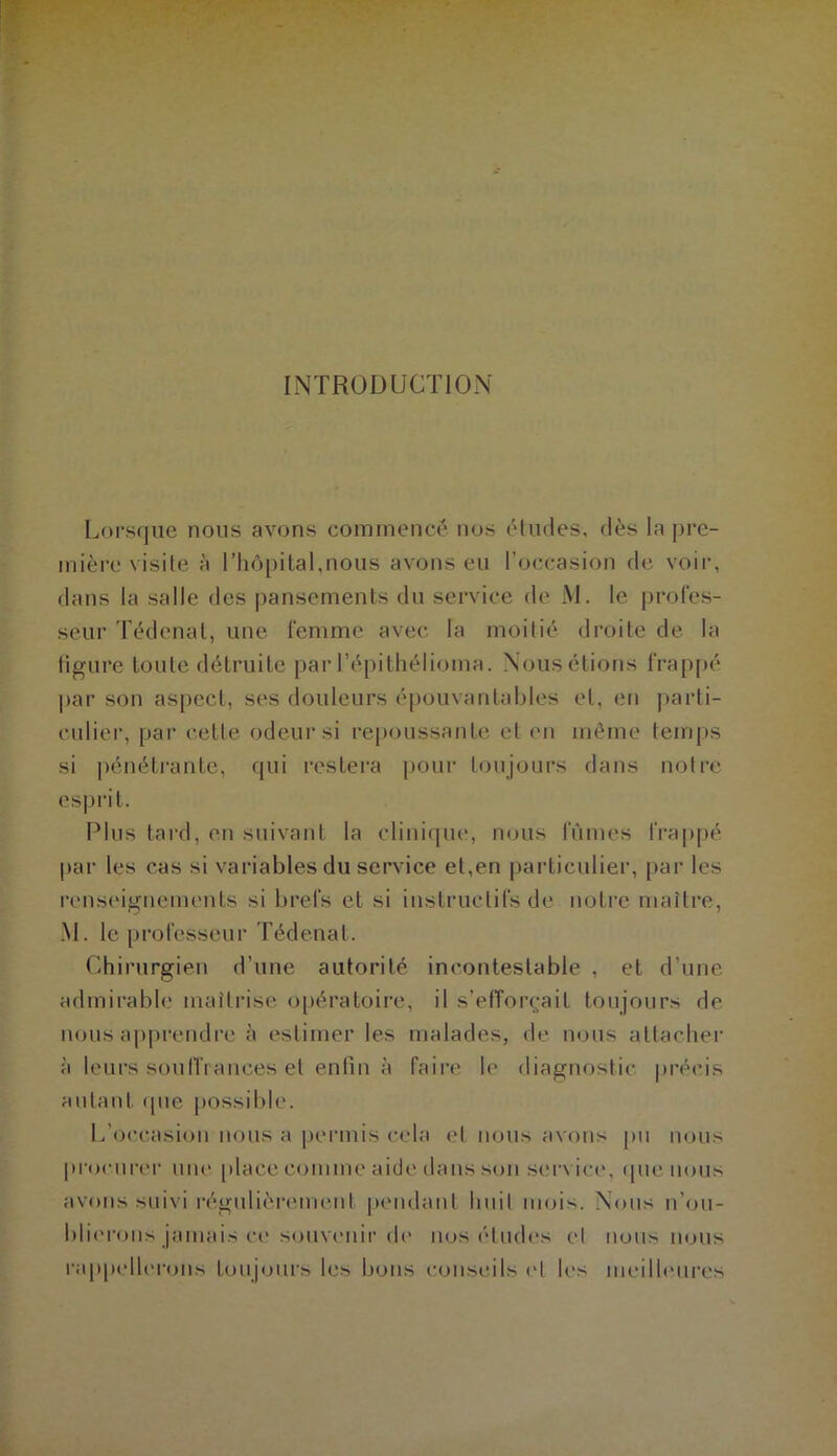 INTRODUCTION Lorsque nous avons commencé nos études, dès la pre- mière visite à l’hôpital,nous avons eu l’occasion de voir, dans la salle des pansements du service de M. le profes- seur Tédenat, une femme avec la moitié droite de la tigure toute détruite par l’épithélioma. Nous étions frappé par son aspect, ses douleurs épouvantables et, en parti- culier, par celle odeur si repoussante et en même temps si pénétrante, qui restera pour toujours dans notre esprit. Plus tard, en suivant la clinique, nous fûmes frappé par les cas si variables du service et,en particulier, par les renseignements si brefs et si instructifs de notre maître, M. le professeur Tédenat. Chirurgien d’une autorité incontestable , et d’une admirable maîtrise opératoire, il s’efforcait toujours de nous apprendre à estimer les malades, de nous attacher à leurs souffrances et enfin à faire le diagnostic précis autant que possible. L’occasion nous a permis cela et nous avons pu nous procurer une place comme aide dans son service, que nous avons suivi régulièrement pendant huit mois. Nous n’ou- blierons jamais ce souvenir de nos études cl nous nous rappellerons toujours les bons conseils ('I les meilleures