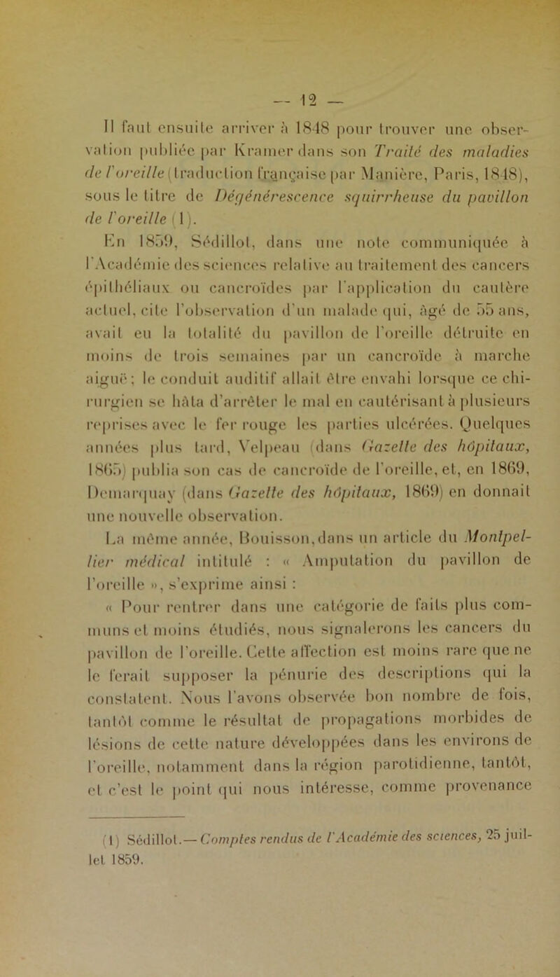 Il faut ensuite arriver à 1848 pour trouver une obser- vation publiée par Kramerdans son Trailé des maladies de l'oreille (traduction française par Manière, Paris, 1848), sous le titre de Dégénérescence squirrheuse du pavillon de l'oreille il). Ln 1859, Sédillot, dans une note communiquée à 1 Académie des sciences relative au traitement des cancers épithéliaux ou cancroïdes par l'application du cautère actuel, cite l’observation d’un malade qui, âgé de 55 ans, avait eu la totalité du pavillon de l'oreille détruite en moins de trois semaines par un cancroïde à marche aiguë; le conduit auditif allait être envahi lorsque ce chi- rurgien se hAla d’arrêter le mal en cautérisant à plusieurs reprises avec le fer rouge les parties ulcérées. Quelques années plus tard, Velpeau (dans Gazelle des hôpitaux, 1865 ) publia son cas de cancroïde de l'oreille, et, en 18(40, Demarquav (dans Gazelle des hôpitaux, 1869) en donnait une nouvelle observation. La même année, Bouisson,dans un article du Montpel- lier médical intitulé : « Amputation du pavillon de l’oreille •>, s’exprime ainsi : « Pour rentrer dans une catégorie de laits plus com- muns et moins étudiés, nous signalerons les cancers du pavillon de l’oreille. Cette affection est moins rare que ne le ferait supposer la pénurie des descriptions qui la constatent. Nous l’avons observée bon nombre de lois, tantôt comme le résultat de propagations morbides de lésions de cette nature développées dans les environs de l’oreille, notamment dans la région parotidienne, tantôt, et c’est le point qui nous intéresse, comme provenance (t) Sédillot.— Comptes rendus de iAcadémie des sciences, 25 juil- let 185(J.