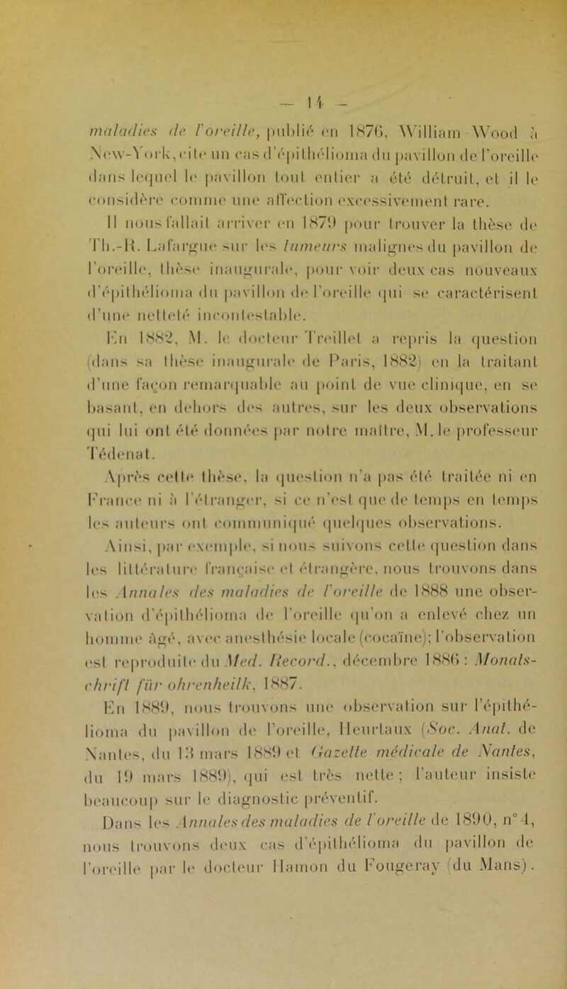 maladies de /'oreille, publié on 1876, William Wood à New-York, cite un cas d’épilhélioma du pavillon de l'oreille dans lequel le pavillon tout entier a été détruit, et il le considère comme une affection excessivement rare. Il nous fallait arriver «mi 1871* pour trouver la thèse de Th.-R. La largue sur les tumeurs malignes du pavillon de l’oreille, thèse inaugurale, pour voir deux cas nouveaux d’épithélioma du pavillon de l’oreille qui se caractérisent d’une netteté incontestable. Fn 188*2, M. le docteur Treillet a repris la question (dans sa thèse inaugurale de Paris, 1882) en la traitant d’une façon remarquable au point de vue clinique, en se basant, en dehors des autres, sur les deux observations qui lui ont été données par notre maître, M.le professeur Tédenat. Après celle thèse, la question n’a pas été traitée ni en France ni à l’étranger, si ce n’est que de temps en temps les auteurs ont communiqué quelques observations. Ainsi, par exemple, si nous suivons colle question dans les littérature française et étrangère, nous trouvons dans les Annales des maladies de l'oreille de 1888 une obser- vation d’épilhélioma de l’oreille qu’on a enlevé chez un homme Agé, avec anesthésie locale (cocaïne); l’observation est reproduite du Med. Itecord., décembre 1886: Monals- ehrifl fiir ohrenheilk, 1887. Fn 1881», nous trouvons une observation sur l’épithé- lioma du pavillon de l’oreille, Meurtaux (Soc. Anal, de Nantes, du 13 mars 1889 et Gazette médicale de Nantes, du 19 mars 1889), qui est très nette; l’auteur insiste beaucoup sur le diagnostic préventif. Dans les Annales des maladies de l'oreille de 1890, n° 4, nous trouvons deux cas d’epithélioma du pavillon de l’oreille par le docteur llamon du Fougeray du Mans).