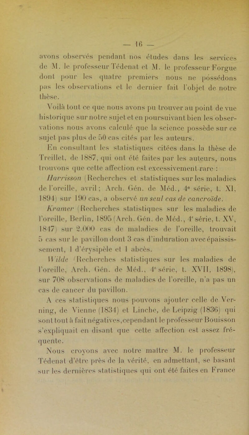 — 10 — avons observés pendant nos études dans les services de M. le professeur Tédenat et M. le professeur Forgue dont pour les quatre premiers nous ne possédons pas les observations et K' dernier fait lobjel de notre thèse. Voilà tout ce que nous avons pu trouver au point de vue historique sur notre sujet et en poursuivant bien les obser- vations nous avons calculé que la science possède sur ce sujet pas plus de 50 cas cités par les auteurs. En consultant les statistiques citées dans la thèse de I reiilet, «le 1887, «pii ont été faites par les auteurs, nous trouvons <pu* cette affection est excessivement rare : Uarrisson ( Recherches et statistiques sur les maladies de l’oreille, avril; Arcli. Gén. de Méd., Ie série, t. XI, 1894) sur 190 cas, a observé un seul cas de cancroïde. Kramer Recherches statistiques sur les maladies de l’oreille, Berlin, 1895 (Arch. Gén. de Méd., T série, t. XV, 1817 sur 2.(KM) cas de maladies de l’oreille, trouvait 5 cas sur le pavillon dont 3 cas d’induration avecépaissis- sement, 1 d’érysipèle et 1 abcès. W ilde Recherches statisti«jues sur les maladies de l'oreille, Arch. Gén. de Méd., Ie série, t. XVII, 1898), sur 708 observations de maladies de l’oreille, n’a pas un cas de cancer du pavillon. A ces slatisti(jues nous pouvons ajouter celle de Ver- ning, de Vienne (1834) et Linchc, de Leipzig (1836) qui sont tout à fait négatives,cependant le professeur Bouisson s’expliquait en disant que cette affection est assez fré- quente. Nous croyons avec notre maître M. le professeur Tédenat d’être près de la vérité, en admettant, se basant sur les dernières statistiques qui ont été faites en France