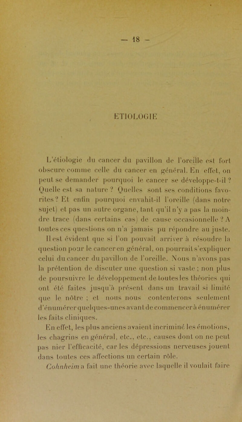 ETIOLOGIE L’étiologie du cancer du pavillon de l’oreille est fort obscure comme celle du cancer en général. En effet, on peut se demander pourquoi le cancer se développe-t-il ? Quelle est sa nature ? Quelles sont ses conditions favo- rites? Et entin pourquoi envahit-il l’oreille (dans notre sujet) et pas un autre organe, tant qu’il n’y a pas la moin- dre trace (dans certains cas) de cause occasionnelle ? A toutes ces questions on n’a jamais pu répondre au juste. Il est évident (pie si l’on pouvait arriver à résoudre la question pour le cancer en général, on pourraits’expliquer celui du cancer du pavillon de l’oreille. Nous n’avons pas la prétention de discuter une question si vaste; non plus de poursuivre le développement de toutes les théories qui ont été faites jusqu’à présent dans un travail si limité <jue le nôtre ; et nous nous contenterons seulement d’énumérer quelques-unes a va ni de commencer à énumérer les faits cliniques. En effet, les plus anciens avaient incriminé les émotions, les chagrins en général, etc., etc., causes dont on ne peut pas nier l’efficacité, caries dépressions nerveuses jouent dans toutes ces affections un certain rôle. Cohnheim a fait une théorie avec laquelle il voulait faire