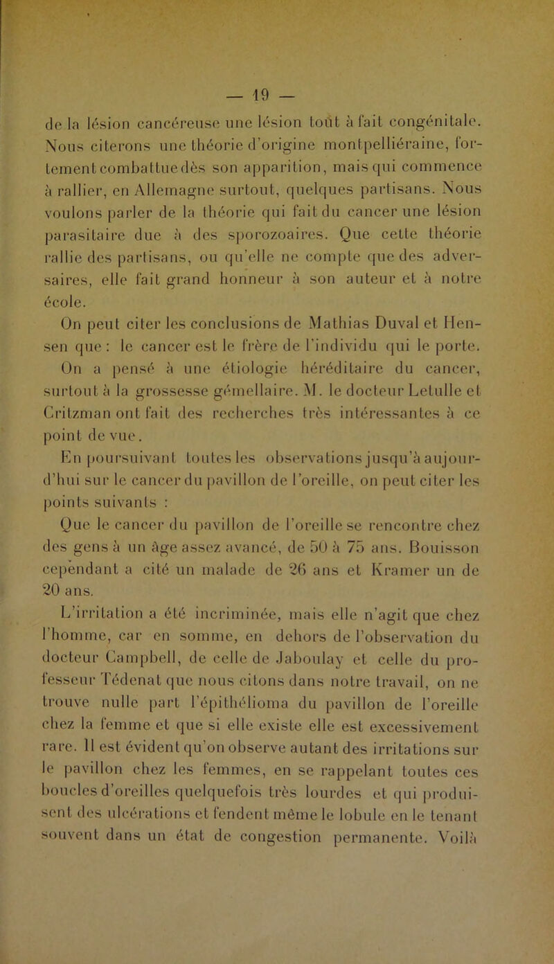 de la lésion cancéreuse une lésion toût à fait congénitale. Nous citerons une théorie d’origine montpelliéraine, for- tement combattue dès son apparition, mais qui commence à rallier, en Allemagne surtout, quelques partisans. Nous voulons parler de la théorie qui fait du cancer une lésion parasitaire due à des sporozoaires. Que cette théorie rallie des partisans, ou qu’elle ne compte que des adver- saires, elle fait grand honneur à son auteur et à notre école. On peut citer les conclusions de Mathias Duval et Hen- sen que: le cancer est le frère de l’individu qui le porte. On a pensé à une étiologie héréditaire du cancer, surtout à la grossesse gémellaire. M. le docteur Letulle et Crilzman ont fait des recherches très intéressantes à ce point de vue. En poursuivant toutes les observations jusqu’à aujour- d’hui sur le cancer du pavillon de l’oreille, on peut citer les points suivants : Que le cancer du pavillon de l’oreille se rencontre chez des gens à un âge assez avancé, de 50 à 75 ans. Bouisson cependant a cité un malade de 26 ans et Kramer un de 20 ans. L’irritation a été incriminée, mais elle n’agit que chez l’homme, car en somme, en dehors de l’observation du docteur Campbell, de celle de Jaboulay et celle du pro- fesseur Tédenat que nous citons dans notre travail, on ne trouve nulle part l’épithélioma du pavillon de l’oreille chez la femme et que si elle existe elle est excessivement rare. 11 est évident qu’on observe autant des irritations sur le pavillon chez les femmes, en se rappelant toutes ces boucles d’oreilles quelquefois très lourdes et qui produi- sent des ulcérations et fendent même le lobule en le tenant souvent dans un état de congestion permanente. Voilà