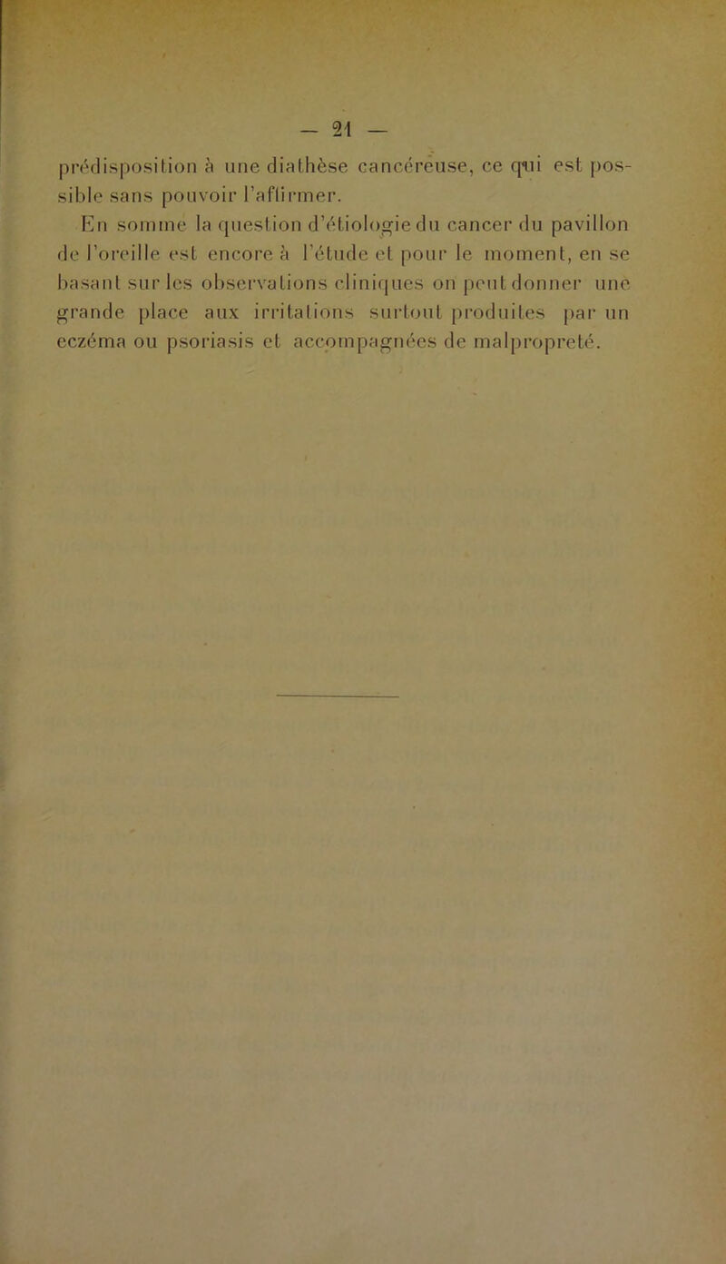prédisposition à une diathèse cancéreuse, ce qui est pos- sible sans pouvoir l’aftirmer. En somme la question d’étiologie du cancer du pavillon de l’oreille est encore à l’étude et pour le moment, en se basant sur les observations cliniques on peut donner une grande place aux irritations surtout produites par un eczéma ou psoriasis et accompagnées de malpropreté.