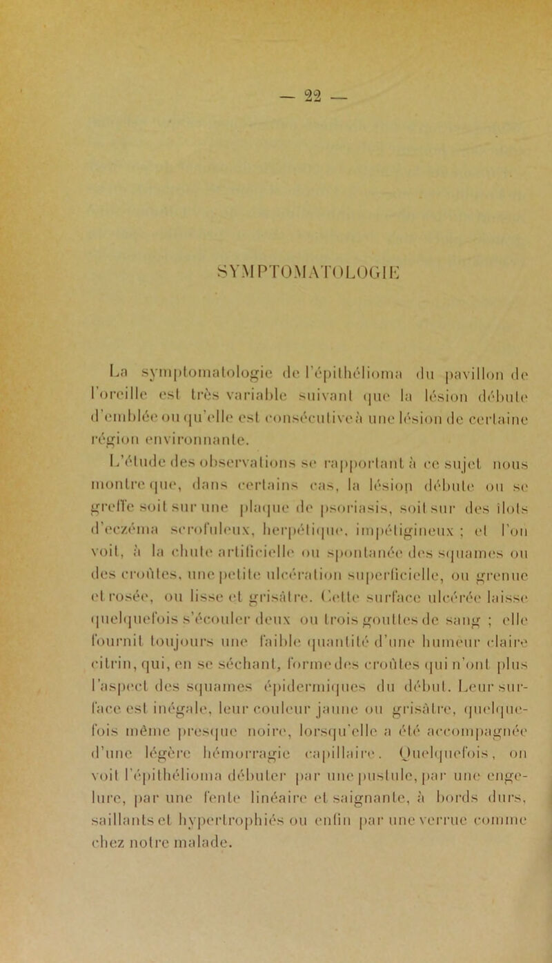 SYMPTOMATOLOGIE La symptomatologie de fépilhélioma du pavillon de I oreille est très variable suivant que la lésion débute d emblée ou qu elle est consécutive»'» une lésion de certaine région environnante. L’élude des observations se rapportant à ce sujet nous montre que, dans certains cas, la lésion débute ou se grelTe soit sur une plaque de psoriasis, soit sur des ilôts d’eczéma scrofuleux, herpétique, impétigineux ; et l’on voit, à la chute artificielle ou spontanée des squames ou des croules, une petite ulcération superficielle, ou grenue et rosée, ou lisse et grisâtre, dette surface ulcérée laisse quelquefois s’écouler deux ou trois gouttes de sang ; elle fournit toujours une faillie quantité d’une humeur claire cilrin, qui, en se séchant, forme des croûtes qui n’ont plus l’aspect des squames épidermiques du début. Leur sur- face est inégale, leur couleur jaune ou grisâtre, quelque- fois même presque noire, lorsqu'elle a été accompagnée d’une légère hémorragie capillaire. Ouelquefois, on voit fépilhélioma débuter par une pustule, par une enge- lure, par une fente linéaire et saignante, à bords durs, saillants et hypertrophiés ou enfin par une verrue comme chez notre malade.