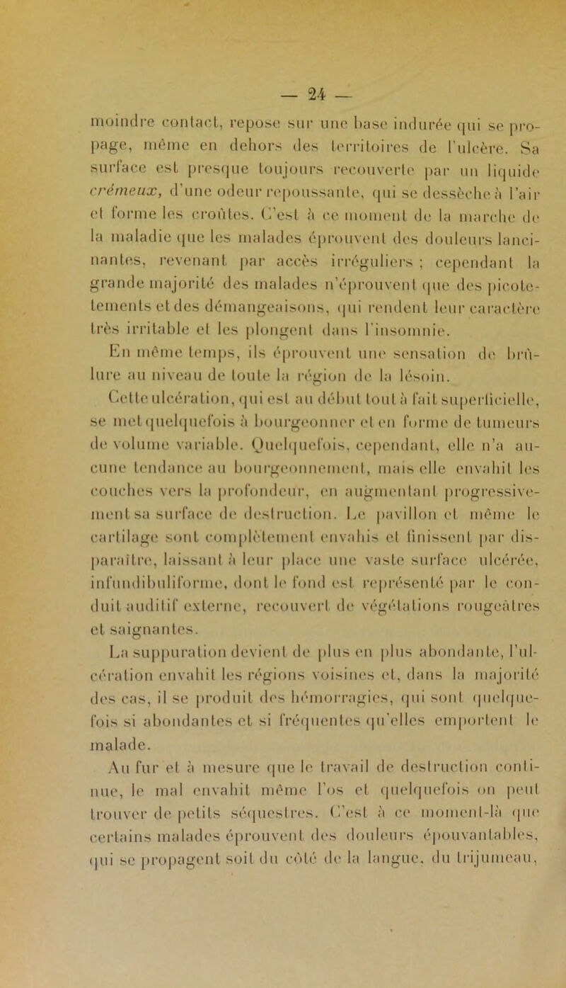 moindre contact, repose sur une hase indurée qui se pro- page, même en dehors des territoires de l’ulcère. Sa surlace est presque toujours recouverte par un liquide crémeux, d’une odeur repoussante, qui se dessèche à l’air et tonne les croûtes. C’est à ce moment de la marche de la maladie que les malades éprouvent des douleurs lanci- nantes, revenant par accès irréguliers ; cependant la grande majorité des malades n’éprouvent (pie des picote- lements et des démangeaisons, qui rendent leur caractère très irritable et les plongent dans l’insomnie. En même temps, ils éprouvent une sensation de brû- lure au niveau de toute la région de la lésoin. Celte ulcération, qui est au début tout à l'ait superticielle, se metquelquefois à bourgeonner et en forme de tumeurs de volume variable. Quelquefois, cependant, elle n’a au- cune tendance au bourgeonnement, mais elle envahit les couches vers la profondeur, en augmentant progressive- ment sa surface de destruction. Le pavillon et même le cartilage sont complètement envahis et finissent par dis- paraitre, laissant à leur place une vaste surface ulcérée, infumlibuliforme, dont le fond est représenté par le con- duit auditif externe, recouvert de végétations rougeâtres et saignantes. La suppuration devient de plus en plus abondante, l’ul- cération envahit les régions voisines et, dans la majorité des cas, il se produit des hémorragies, qui sont quelque- fois si abondantes et si fréquentes qu’elles emportent le malade. Au fur et à mesure (pie le travail de destruction conti- nue, le mal envahit même l’os et quelquefois ou petit trouver de petits séquestres. C’est à ce moment-là que certains malades éprouvent des douleurs épouvantables, qui se propagent soit du côté de la langue, du trijumeau.