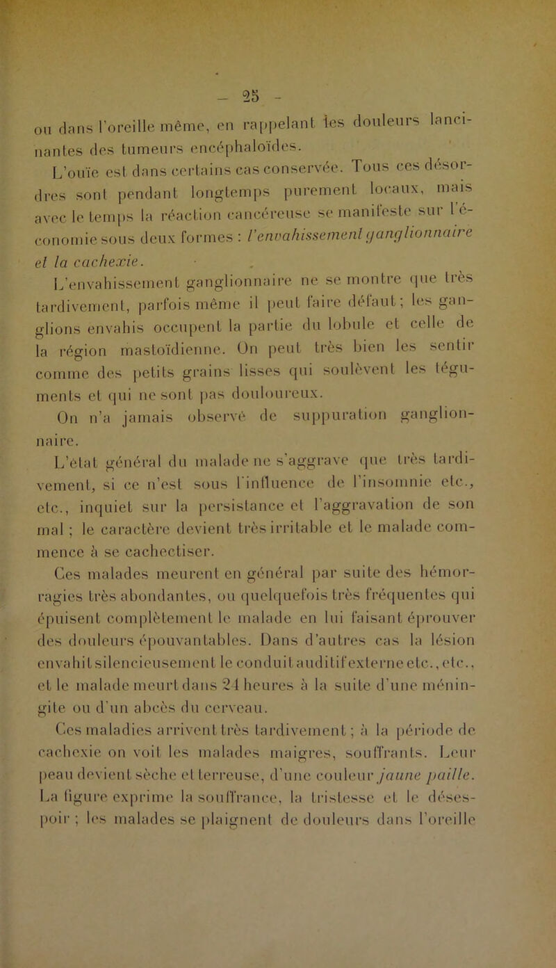 ou dans l’oreille même, en rappelant les douleurs lanci- nantes des tumeurs encéphaloïdes. L’ouïe est dans certains cas conservée. Tous ces désor- dres sont pendant longtemps purement locaux, mais avec le temps la réaction cancéreuse se manifeste sur l é- conomiesous deux formes : l'envahissement ganglionnaii e el la cachexie. L’envahissement ganglionnaire ne se montre que très tardivement, parfois même il peut laire détaut; les gan- glions envahis occupent la partie du lobule et celle de la région mastoïdienne. On peut très bien les sentir comme des petits grains lisses qui soulèvent les tégu- ments et qui ne sont pas douloureux. On n’a jamais observé de suppuration ganglion- naire. L’état général du malade ne s’aggrave que très tardi- vement, si ce n’est sous I influence de 1 insomnie etc., etc., inquiet sur la persistance et l’aggravation de son mal ; le caractère devient très irritable et le malade com- mence à se cachectiser. Ces malades meurent en général par suite des hémor- ragies très abondantes, ou quelquefois très fréquentes qui épuisent complètement le malade en lui faisant éprouver des douleurs épouvantables. Dans d’autres cas la lésion envahit silencieusement le conduit auditif externe etc., etc., et le malade meurt dans 24 heures à la suite d’une ménin- gite ou d’un abcès du cerveau. Ces maladies arrivent très tardivement; à la période de cachexie on voit les malades maigres, souffrants. Leur peau devient sèche et terreuse, d’une couleur jaune paille. La figure exprime la souffrance, la tristesse et le déses- poir ; les malades se plaignent de douleurs dans l’oreille