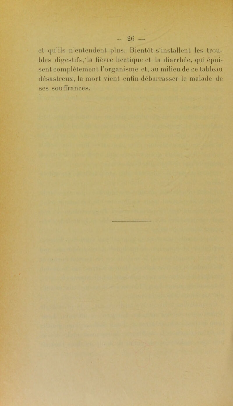 el qu’ils n'entendent plus. Bientôt s’installent les trou- bles digestifs,‘la lièvre hectique et la diarrhée, qui épui- sent complètement l’organisme et, au milieu de ce tableau désastreux, la mort vient en lin débarrasser le malade de ses souffrances.