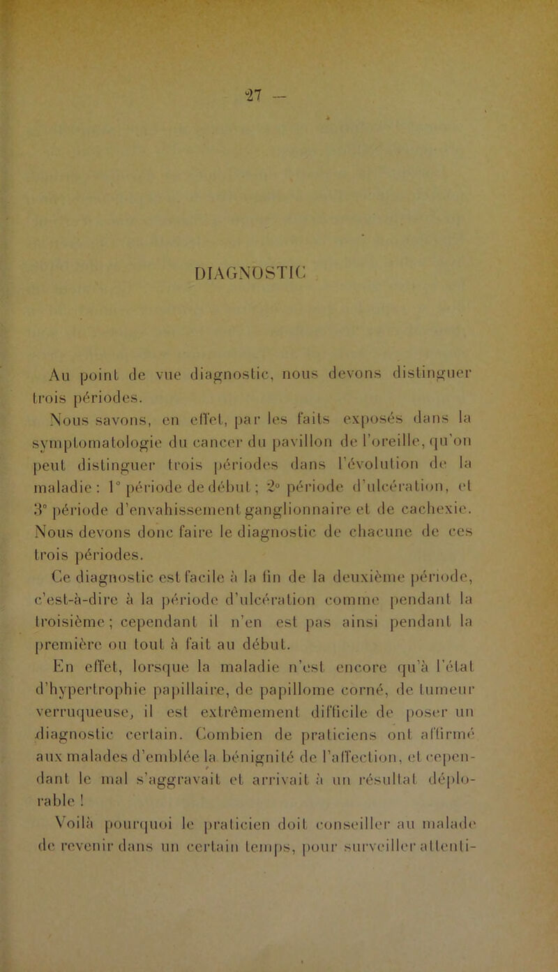 “27 - DIAGNOSTIC Au point de vue diagnostic, nous devons distinguer trois périodes. Nous savons, en elïet, par les faits exposés dans la symptomatologie du cancer du pavillon de l’oreille, qu’on peut distinguer trois périodes dans l’évolution de la maladie: 1° période de début ; 2° période d’ulcération, et 3° période d’envahissement ganglionnaire et de cachexie. Nous devons donc faire le diagnostic de chacune de ces trois périodes. Ce diagnostic est facile à la fin de la deuxième période, c’est-à-dire à la période d’ulcération comme pendant la troisième; cependant il n’en est pas ainsi pendant la première ou tout à fait au début. En effet, lorsque la maladie n’est encore qu'à l’état d’hypertrophie papillaire, de papillome corné, de tumeur verruqueuse, il est extrêmement difficile de poser un diagnostic certain. Combien de praticiens ont affirmé aux malades d’emblée la bénignité de l'affection, et cepen- dant le mal s’aggravait et arrivait à un résultat déplo- rable ! Voilà pourquoi le praticien doit conseiller au malade de revenir dans un certain temps, pour surveiller atlenti-