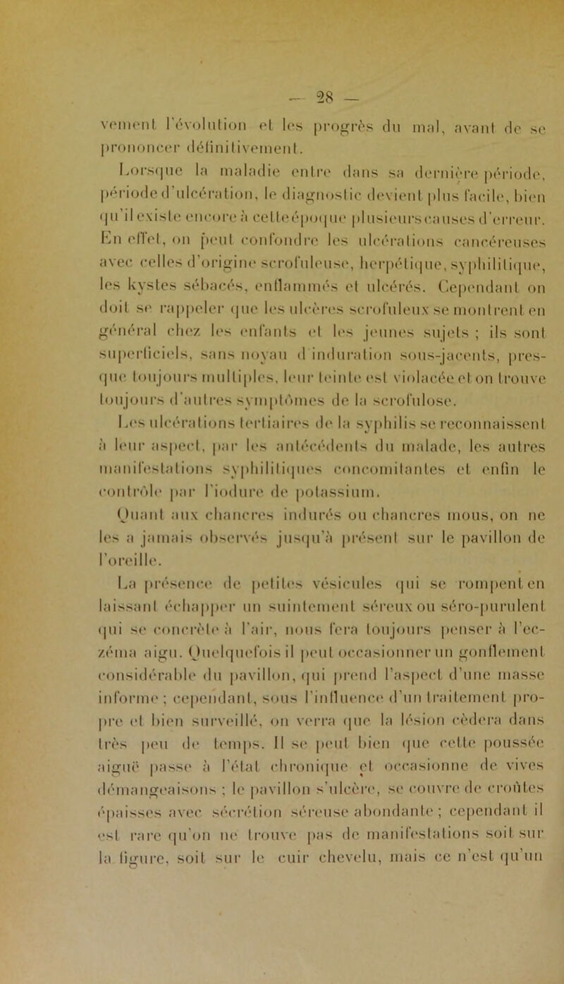 veinent l’évolution et les progrès du mal, avant de se prononcer définitivement. Lorsque la maladie entre dans sa dernière période, période d ulcération, le diagnoslic devient plus facile, bien qu’il existe encore à cetteépoque plusieurs causes d’erreur. Lu et lot, on peut confondre les ulcérations cancéreuses avec celles d origine scrofuleuse, herpétique, syphilitique, les kystes sébacés, enflammés et ulcérés. Cependant on doit se rappeler que les ulcères scrofuleux se montrent en général chez les enfants et les jeunes sujets ; ils sont superficiels, sans noyau d induration sous-jacents, pres- que tou jours multiples, leur feinte est violacée et on trouve toujours d’autres symptômes de la scrofulose. Les ulcérations tertiaires de la syphilis se reconnaissent à leur aspect, par les antécédents du malade, les autres manifestations syphilitiques concomitantes et enfin le contrôle par l’iodure de potassium. (Juant aux chancres indurés ou chancres mous, on ne les a jamais observés jusqu'à présent sur le pavillon de l’oreille. La présence' de petites vésicules qui se rompent en laissanl échapper un suintement séreux ou séro-purulent <Iili se concrète à l'air, nous fera toujours penser à l’ec- zéma aigu. Ouelquefois il peut occasionner un gonflement considérable du pavillon, qui prend l’aspect d’une masse informe ; cependant, sous l’influence d’un traitement pro- pre et bien surveillé, on verra que la lésion cédera dans très peu de temps. Il si* peut bien que celte poussée aiguë passe à l’état chronique et occasionne de vives démangeaisons ; le pavillon s’ulcère, se couvre de croûtes épaisses avec sécrétion séreuse abondante ; cependant il est rare qu’on ne trouve pas de manifestations soit sur la figure, soit sur le cuir chevelu, mais ce n’est qu’un