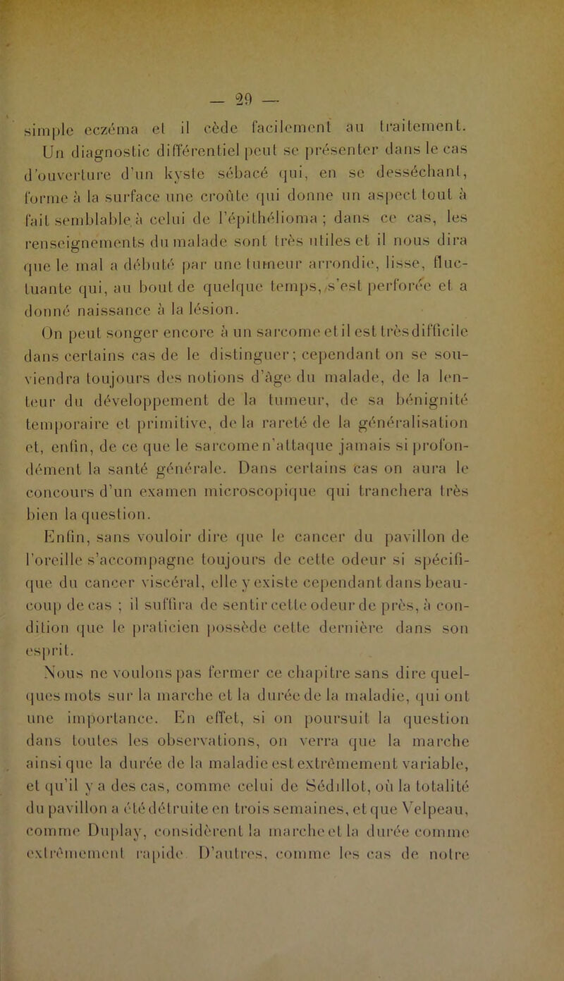 simple eczéma el il cède facilement au traitement. Un diagnostic différentiel peut se présenter dans le cas d’ouverture d’un kyste sébacé qui, en se desséchant, forme à la surface une croûte qui donne un aspect tout à fait semblable à celui de l’épithélioma ; dans ce cas, les renseignements du malade sont 1res utiles et il nous dira que le mal a débuté par une tumeur arrondie, lisse, fluc- tuante qui, au bout de quelque temps, s’est perforée et a donné naissance à la lésion. On peut songer encore à un sarcome et il est trèsdifficile dans certains cas de le distinguer; cependant on se sou- viendra toujours des notions d’âge du malade, de la len- teur du développement de la tumeur, de sa bénignité temporaire et primitive, delà rareté de la généralisation et, enfin, de ce que le sarcome n'attaque jamais si profon- dément la santé générale. Dans certains cas on aura le concours d’un examen microscopique qui tranchera très bien la question. Enfin, sans vouloir dire que le cancer du pavillon de l’oreille s’accompagne toujours de cette odeur si spécifi- que du cancer viscéral, elle y existe cependant dans beau- coup de cas ; il suffira de sentir cette odeur de près, à con- dition que le praticien possède cette dernière dans son esprit. Nous ne voulons pas fermer ce chapitre sans dire quel- ques mots sur la marche et la durée de la maladie, qui ont une importance. En effet, si on poursuit la question dans toutes les observations, on verra que la marche ainsique la durée delà maladie est extrêmement variable, el qu’il y a des cas, comme celui de Séddlot, où la totalité du pavillon a été détruite en trois semaines, et que Velpeau, comme Duplay, considèrent la marche et la durée comme extrêmement rapide D’autres, comme les cas de notre