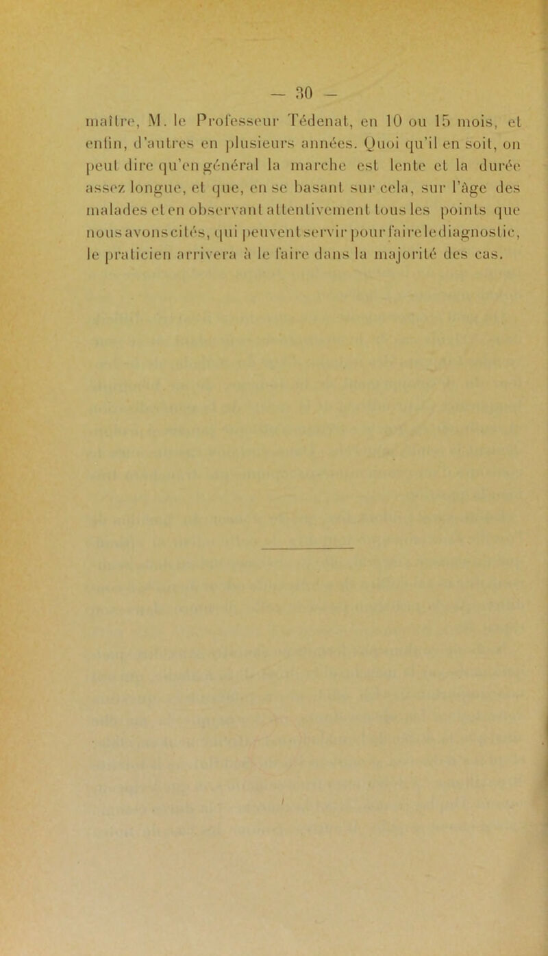 maître, M. le Professeur Tédenat, en 10 ou 15 mois, et entin, d’autres en plusieurs années. Quoi qu’il en soit, on peut dire qu’en général la marche est lente et la durée assez longue, et que, en se basant sur cela, sur l’Age des malades et en observant attentivement tous les points que nous avons ci tés, qui peuvent servir pour faire le diagnostic, le praticien arrivera à le faire dans la majorité des cas.