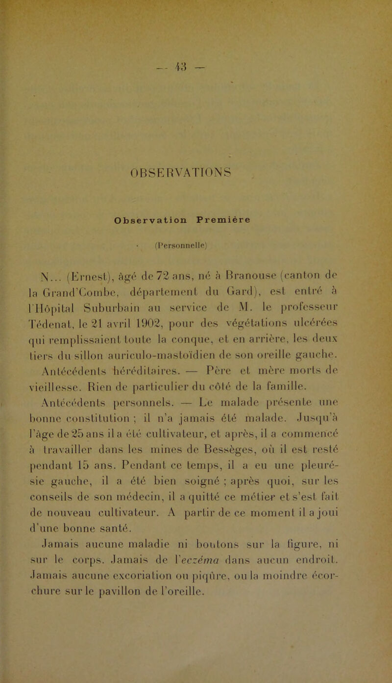 OBSERVATIONS Observation Première • (Personnelle) N... (Ernest), âgé de 72 ans, né à Branouse (canton de la Grand’Gombe, département du Gard), esl entré à l’Hôpital Suburbain au service de M. le professeur Tédenat, le 21 avril 1902, pour des végétations ulcérées qui remplissaient toute la conque, et en arrière, les deux tiers du sillon auriculo-mastoïdien de son oreille gauche. Antécédents héréditaires. — Père et mère morts de vieillesse. Bien de particulier du côlé de la famille. Antécédents personnels. — Le malade présente une bonne constitution ; il n’a jamais été malade. Jusqu’à l’Age de 25 ans il a été cultivateur, et après, il a commencé à travailler dans les mines de Bessèges, où il est resté pendant 15 ans. Pendant ce temps, il a eu une pleuré- sie gauche, il a été bien soigné ; après quoi, sur les conseils de son médecin, il a quitté ce métier et s’est fait de nouveau cultivateur. A partir de ce moment il a joui d’une bonne santé. Jamais aucune maladie ni boutons sur la figure, ni sur le corps. Jamais de l'eczéma dans aucun endroit. Jamais aucune excoriation ou piqûre, ou la moindre écor- chure sur le pavillon de l’oreille.