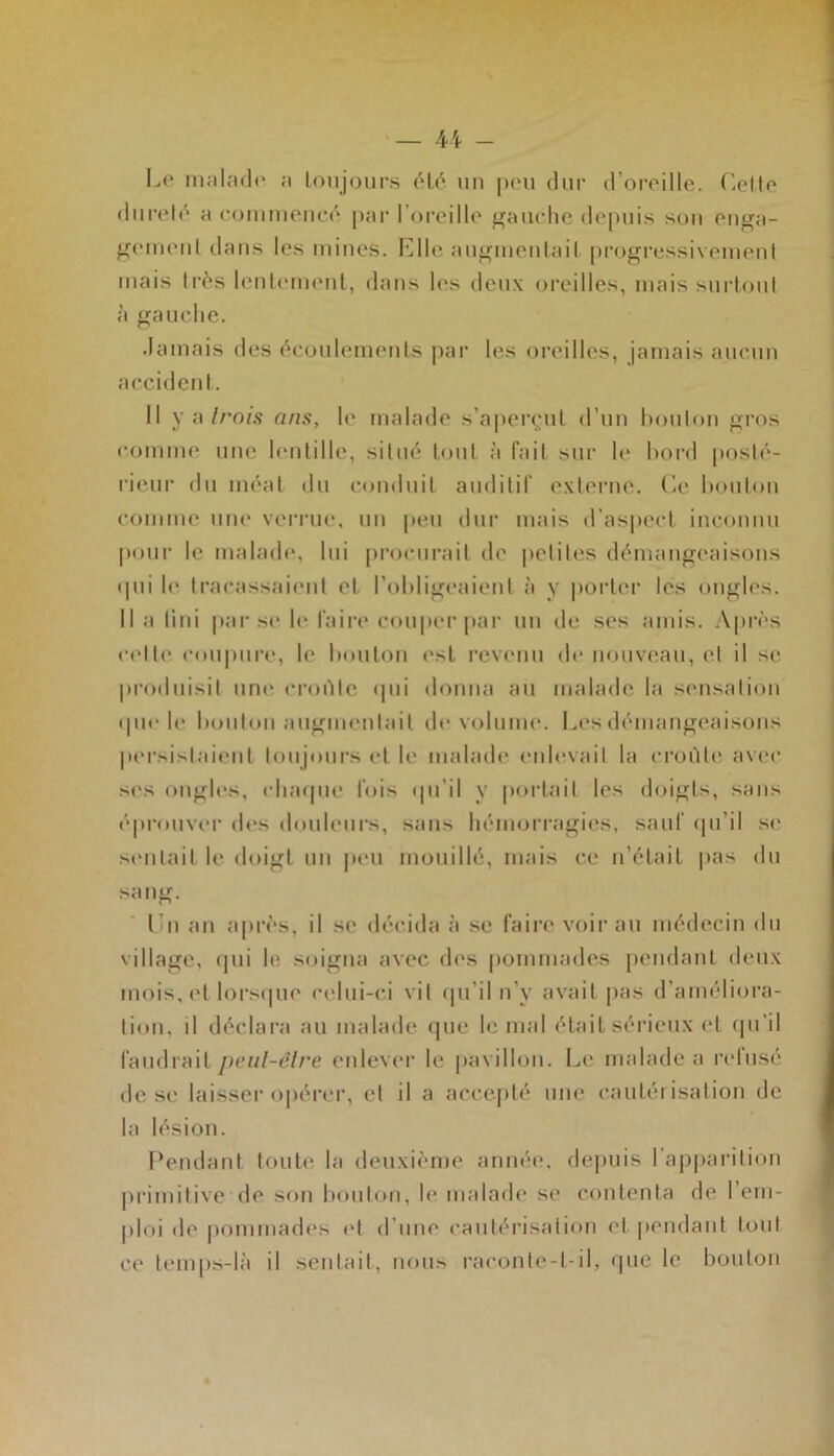 Le malade a toujours été. un peu dur d’oreille. Celle dureté a commencé par I oreille gauche depuis son enga- gement dans les mines. Elle augmentait progressivement mais très lentement, dans les deux oreilles, mais surtout à gauche. damais des écoulements par les oreilles, jamais aucun accident. Il y a trois ans, le malade s’aperçut d’un bouton gros comme1 une lentille, situé tout à fait sur le bord posté- rieur du méat du conduit auditif externe. Ce bouton comme une verrue, un peu dur mais d’aspect inconnu pour le malade, lui procurait de petites démangeaisons <Iui le tracassaient et l’obligeaient à y porter les ongles. Il a lin i par se le faire couper par un de scs amis. Après (•(die coupure, le bouton est revenu de nouveau, et il se produisit une croûte qui donna au malade la sensation que le boulon augmentait de volume. Les démangeaisons persistaient toujours et le malade enlevait la croûte avec scs ongles, chaque lois qu’il y portail les doigts, sans éprouver des douleurs, sans hémorragies, sauf qu’il se sentait le doigt un peu mouillé, mais ce n’était pas du sang. I n an après, il se décida à se faire voir au médecin du village, qui le soigna avec des pommades pendant deux mois, et lorsque celui-ci vil qu’il n’y avait pas d’améliora- tion, il déclara au malade que le mal était sérieux et qu’il faudrait peul-êlre enlever le pavillon. Le malade a refusé de se laisser opérer, et il a accepté une cautérisation de la lésion. Pendant toute la deuxième année, depuis l’apparition primitive de son bouton, le malade se contenta de 1 em- ploi de pommades cl d’une cautérisation et pendant tout ce temps-là il sentait, nous raconle-l-il, que le bouton