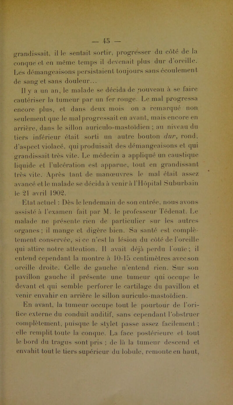 grandissait, il le sentait sortir, progresser du côté de la conque et en même temps il devenait plus dur d oreille. Lés démangeaisons persistaient toujours sans écoulement de sang et sans douleur... Il y a un an, le malade se décida de nouveau a se taire cautériser la tumeur par un fer rouge. Le mal progressa encore plus, et dans deux mois on a remarqué non seulement que le mal progressait en avant, mais encore en arrière, dans le sillon auriculo-mastoïdien ; au niveau du tiers inférieur était sorti un autre bouton dur, rond, d’aspect violacé, qui produisait des démangeaisons et qui grandissait très vite. Le médecin a appliqué un caustique liquide et l’ulcération est apparue, tout en grandissant très vite. Après tant de manœuvres le mal était assez avancé et le malade se décida à venir a l’Hôpital Suburbain le 21 avril 1902. Etat actuel : Dès le lendemain de son entrée, nous avons assisté à l’examen fait par M. le professeur Tédenat. Le malade ne présente rien de particulier sur les autres organes; il mange et digère bien. Sa santé est complè- tement conservée, si ce n’est la lésion du côté de l’oreille qui attire notre attention. 11 avait déjà perdu l’ouïe; il entend cependant la montre à 10-15 centimètres avecson oreille droite. Celle de gauche n’entend rien. Sur son pavillon gauche il présente une tumeur qui occupe le devant et qui semble perforer le cartilage du pavillon et venir envahir en arrière le sillon auriculo-mastoïdien. En avant, la tumeur occupe tout le pourtour de l’ori- tice externe du conduit auditif, sans cependant l’obstruer complètement, puisque le stylet passe assez facilement ; elle remplit toute la conque. La face postérieure et tout le bord du tragus sont pris ; de là la tumeur descend et envahit tout le tiers supérieur du lobule, remonte en liant,