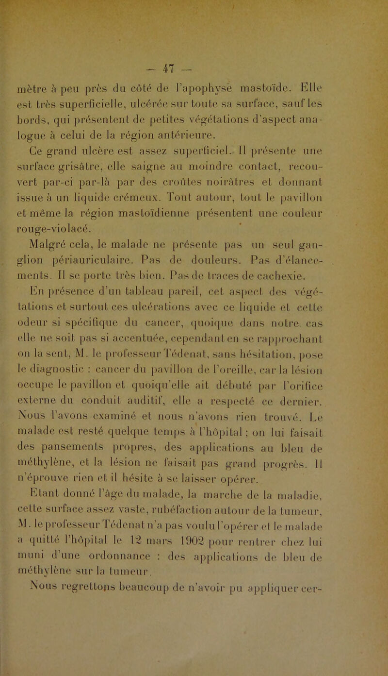 , 1 / - 47 — mètre à peu près du côté de l'apophyse mastoïde. Elle est très superficielle, ulcérée sur toute sa surface, sauf les bords, qui présentent de petites végétations d'aspect ana- logue à celui de la région antérieure. Ce grand ulcère est assez superficiel. 11 présente une surface grisâtre, elle saigne au moindre contact, recou- vert par-ci par-là par des croûtes noirâtres et donnant issue à un liquide crémeux. Tout autour, tout le pavillon et même la région mastoïdienne présentent une couleur rouge-violacé. Malgré cela, le malade ne présente pas un seul gan- glion périauriculaire. Pas de douleurs. Pas d’élance- ments. Il se porte très bien. Pas de traces de cachexie. En présence d’un tableau pareil, cet aspect des végé- tations et surtout ces ulcérations avec ce liquide et cette odeur si spécifique du cancer, quoique dans notre cas elle ne soit pas si accentuée, cependant en se rapprochant on la sent, M. le professeur Tédenat, sans hésitation, pose le diagnostic : cancer du pavillon de l’oreille, car la lésion occupe le pavillon et quoiqu’elle ait débuté par l’orifice externe du conduit auditif, elle a respecté ce dernier. Nous l’avons examiné et nous n’avons rien trouvé. Le malade est resté quelque temps à l’hôpital ; on lui faisaiL des pansements propres, des applications au bleu de méthylène, et la lésion ne faisait pas grand progrès. Il n’éprouve rien et il hésite à se laisser opérer. Etant donné l’âge du malade, la marche de la maladie, celle surface assez vaste, rubéfaction autour de la tumeur, M. le professeur Tédenat n a pas voulu l’opérer et le malade a quitté l’hôpital le 12 mars 1902 pour rentrer chez lui muni d’une ordonnance : des applications de bleu de méthylène sur la tumeur. Nous regrettons beaucoup de n’avoir pu appliquer cer-
