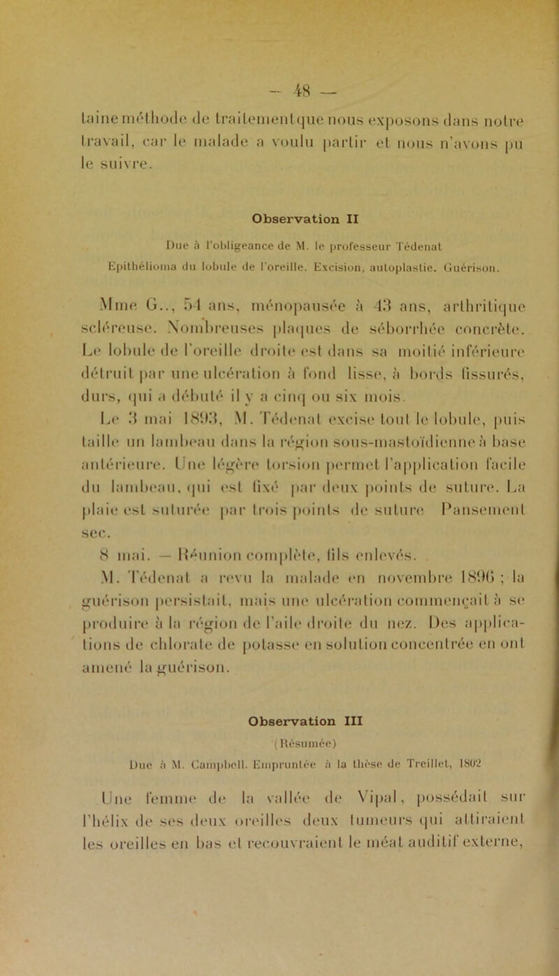 laine méthode de Irailementque nous exposons dans noire travail, car le malade a voulu partir et nous n’avons pu le suivre. Observation II Due à l'obligeance de M. le professeur Tédenat Epithélioma du lobule de l’oreille. Excision, autoplastie. Guérison. Mme G.., 51 ans, ménopausée à 43 ans, arthritique scléreuse. Nombreuses plaques de séborrhée concrète. Le lobule de l’oreille droite est dans sa moitié inférieure détruit par une ulcération à fond lisse, à bords fissurés, durs, «pii .i débuté il y a cinq ou six mois Le 3 mai 1893, M. Tédenat excise tout le lobule, puis taille un lambeau dans la région sous-mastoïdienne h base antérieure. Une légère torsion permet l’application facile du lambeau, qui est lixé par deux points de suture. La plaie est suturée par trois points de suture Pansement sec. 8 mai. — Réunion complète, (ils enlevés. M. Tédenat a revu la malade en novembre 189G ; la guérison persistait, mais une ulcération commençait à se produire à la région de l’aile droite du nez. Des applica- tions de chlorate de potasse en solution concentrée en ont amené la guérison. Observation III (Résumée) Due à M. Campbell. Empruntée à la thèse de Treillet, 1802 Une femme de la vallée de Vipal, possédait sur l’hélix de ses deux oreilles deux tumeurs qui attiraient les oreilles en bas et recouvraient le méat auditif externe,